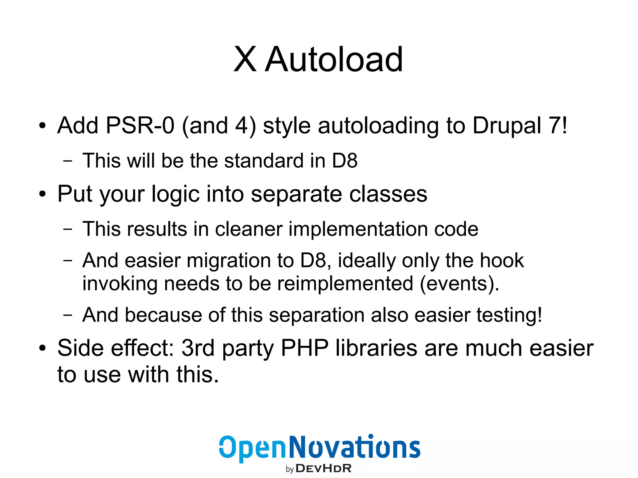 X Autoload 
● Add PSR-0 (and 4) style autoloading to Drupal 7! 
– This will be the standard in D8 
● Put your logic into separate classes 
– This results in cleaner implementation code 
– And easier migration to D8, ideally only the hook 
invoking needs to be reimplemented (events). 
– And because of this separation also easier testing! 
● Side effect: 3rd party PHP libraries are much easier 
to use with this. 
 