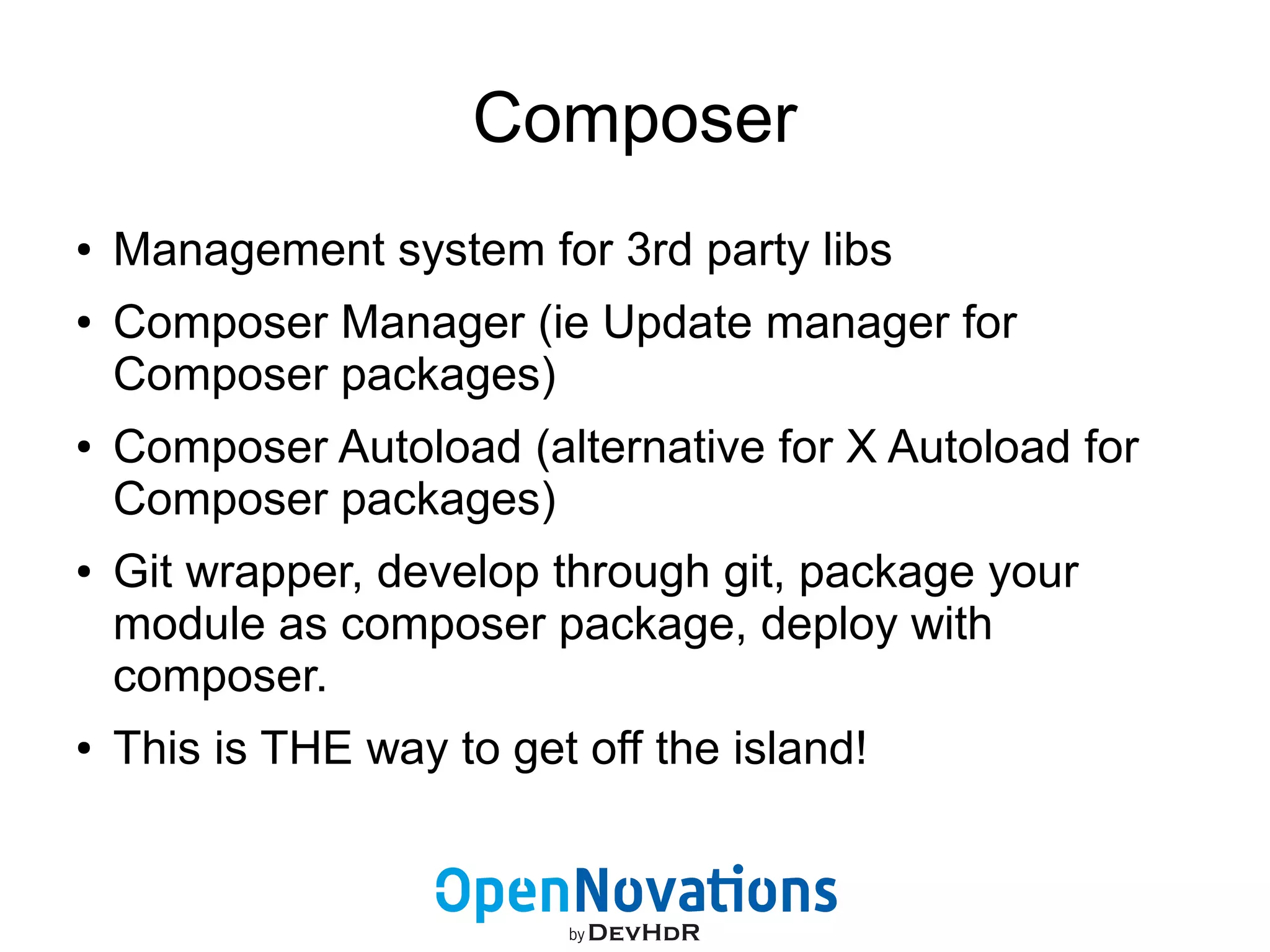 Composer 
● Management system for 3rd party libs 
● Composer Manager (ie Update manager for 
Composer packages) 
● Composer Autoload (alternative for X Autoload for 
Composer packages) 
● Git wrapper, develop through git, package your 
module as composer package, deploy with 
composer. 
● This is THE way to get off the island! 
 