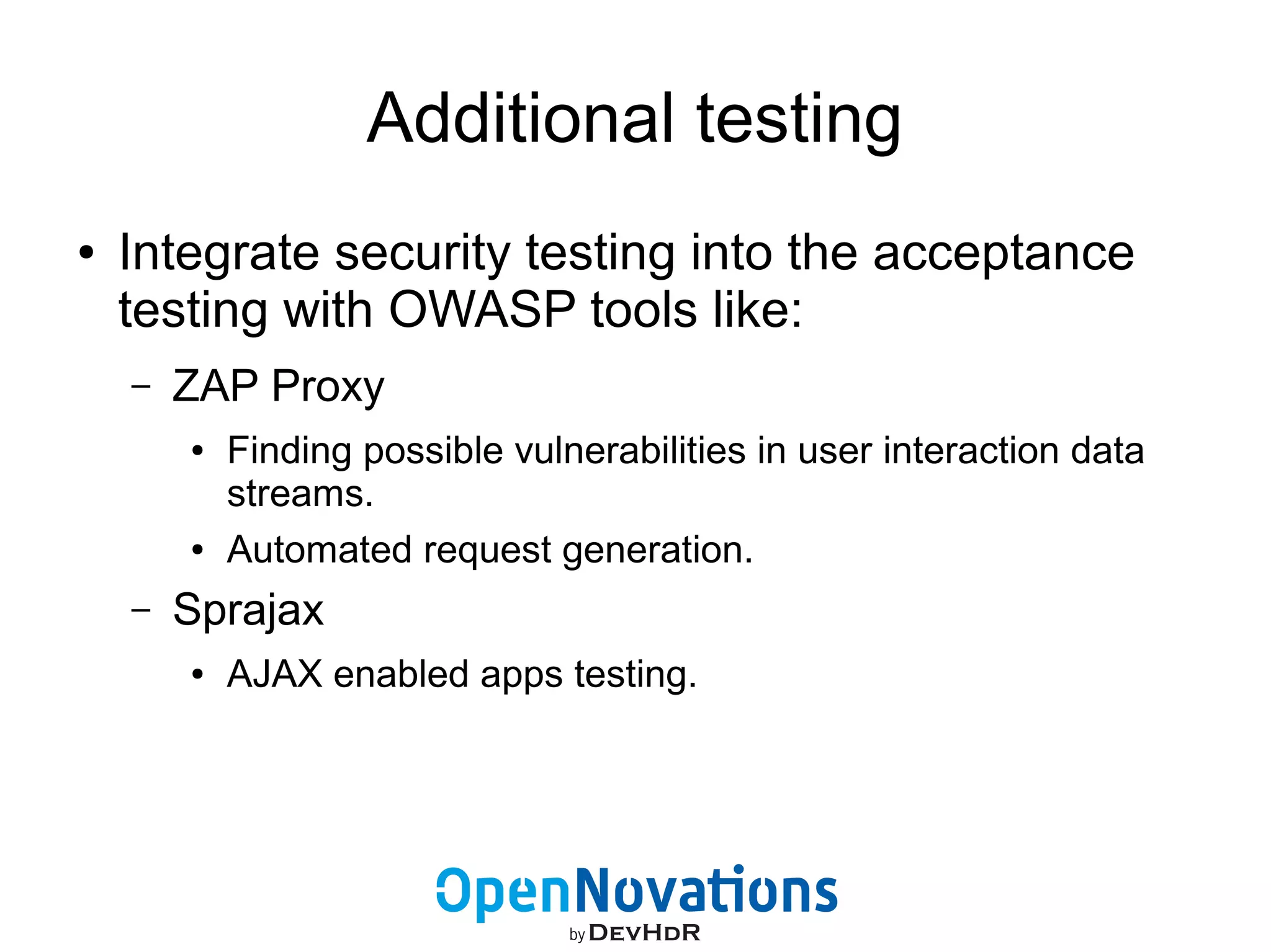 Additional testing 
● Integrate security testing into the acceptance 
testing with OWASP tools like: 
– ZAP Proxy 
● Finding possible vulnerabilities in user interaction data 
streams. 
● Automated request generation. 
– Sprajax 
● AJAX enabled apps testing. 
 