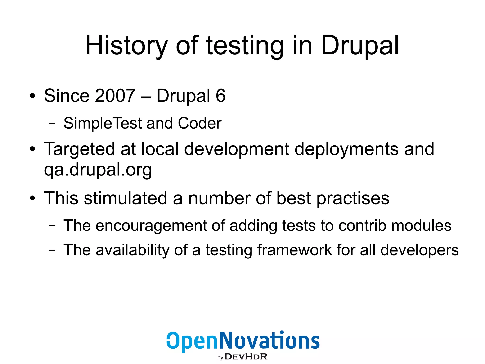 History of testing in Drupal 
● Since 2007 – Drupal 6 
– SimpleTest and Coder 
● Targeted at local development deployments and 
qa.drupal.org 
● This stimulated a number of best practises 
– The encouragement of adding tests to contrib modules 
– The availability of a testing framework for all developers 
 
