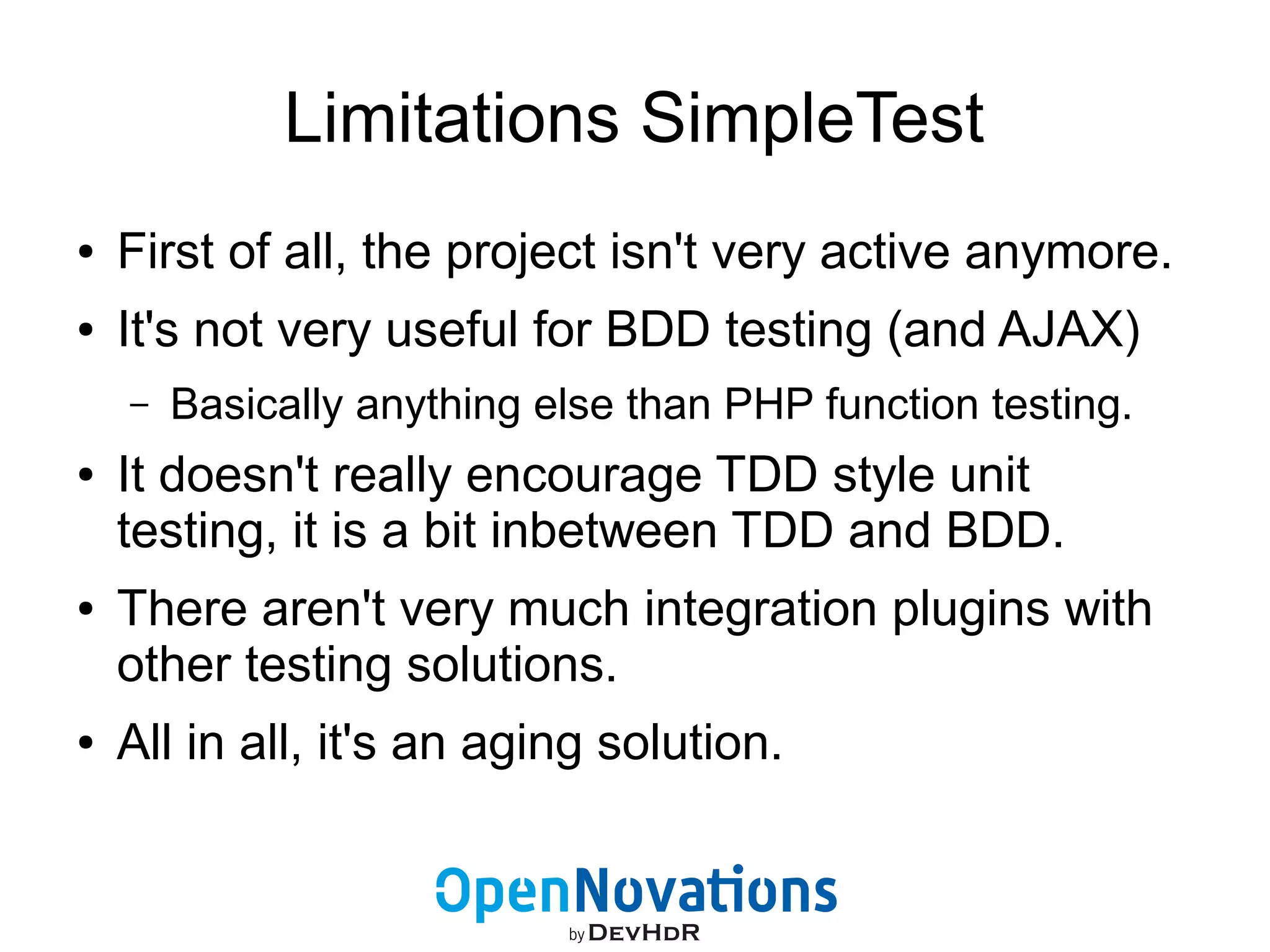 Limitations SimpleTest 
● First of all, the project isn't very active anymore. 
● It's not very useful for BDD testing (and AJAX) 
– Basically anything else than PHP function testing. 
● It doesn't really encourage TDD style unit 
testing, it is a bit inbetween TDD and BDD. 
● There aren't very much integration plugins with 
other testing solutions. 
● All in all, it's an aging solution. 
 