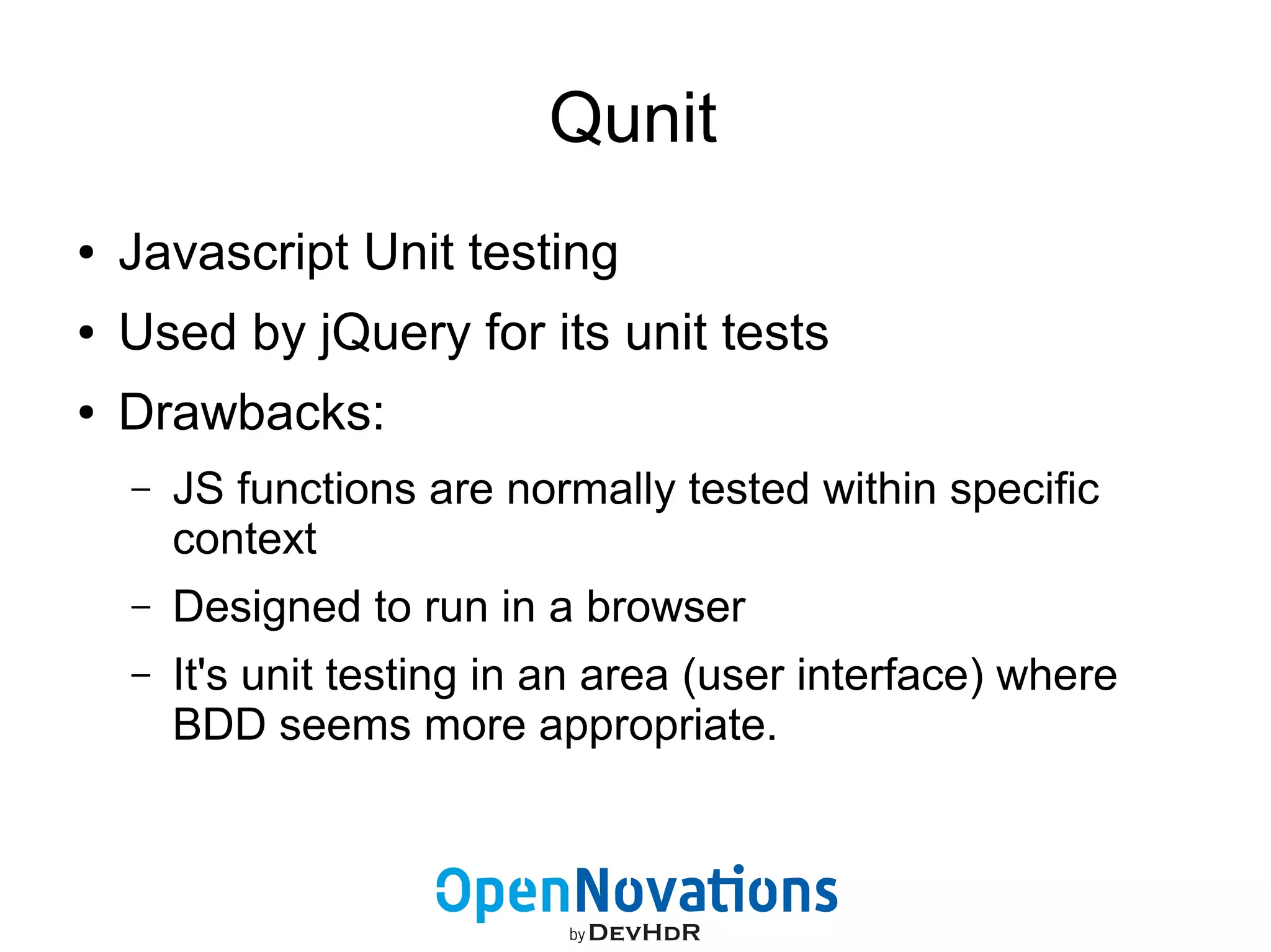 Qunit 
● Javascript Unit testing 
● Used by jQuery for its unit tests 
● Drawbacks: 
– JS functions are normally tested within specific 
context 
– Designed to run in a browser 
– It's unit testing in an area (user interface) where 
BDD seems more appropriate. 
 