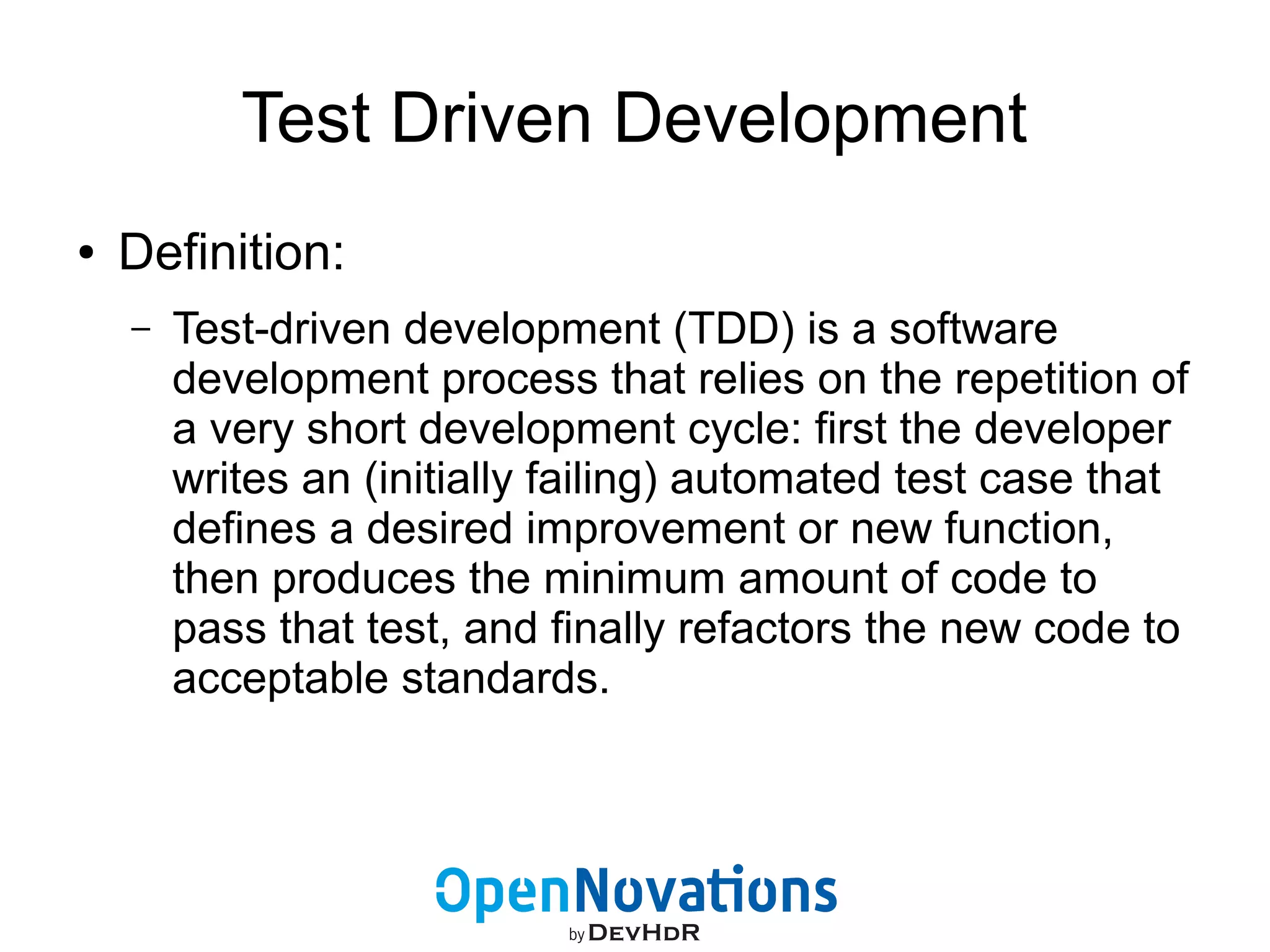 Test Driven Development 
● Definition: 
– Test-driven development (TDD) is a software 
development process that relies on the repetition of 
a very short development cycle: first the developer 
writes an (initially failing) automated test case that 
defines a desired improvement or new function, 
then produces the minimum amount of code to 
pass that test, and finally refactors the new code to 
acceptable standards. 
 