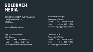 Maximilian Kienberger
Key Account Manager
Direkt +43 1 370 88 08 774
Mobil +43 664 88 3 99 506
max.kienberger@goldbachmedia.at
Lisa Ziegler, B.A.
Key Account Manager
Direkt +43 1 370 88 08 777
Mobil +43 664 88 3 99 555
lisa.ziegler@goldbachmedia.at
GOLDBACH MEDIA AUSTRIA GmbH
Laimgrubengasse 14
1060 Wien
www.goldbachmedia.at
Mag. Ralf Schalkhammer
Sales Director
Direkt +43 1 370 88 08 775
Mobil +43 664 88 3 99 505
ralf.schalkhammer@goldbachmedia.at
 