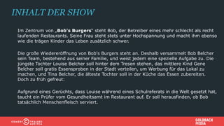 Im Zentrum von „Bob's Burgers“ steht Bob, der Betreiber eines mehr schlecht als recht
laufenden Restaurants. Seine Frau steht stets unter Hochspannung und macht ihm ebenso
wie die trägen Kinder das Leben zusätzlich schwer.
Die große Wiedereröffnung von Bob's Burgers steht an. Deshalb versammelt Bob Belcher
sein Team, bestehend aus seiner Familie, und weist jedem eine spezielle Aufgabe zu. Die
jüngste Tochter Louise Belcher soll hinter dem Tresen stehen, das mittlere Kind Gene
Belcher soll gratis Essensproben in der Stadt verteilen, um Werbung für das Lokal zu
machen, und Tina Belcher, die älteste Tochter soll in der Küche das Essen zubereiten.
Doch zu früh gefreut:
Aufgrund eines Gerüchts, dass Louise während eines Schulreferats in die Welt gesetzt hat,
taucht ein Prüfer vom Gesundheitsamt im Restaurant auf. Er soll herausfinden, ob Bob
tatsächlich Menschenfleisch serviert.
INHALT DER SHOW
 