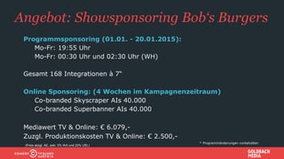 Angebot: Showsponsoring Bob‘s Burgers
Programmsponsoring (01.01. - 20.01.2015):
• Mo-Fr: 19:55 Uhr
• Mo-Fr: 00:30 Uhr und 02:30 Uhr (WH)
Gesamt 168 Integrationen à 7“
Online Sponsoring: (4 Wochen im Kampagnenzeitraum)
• Co-branded Skyscraper AIs 40.000
• Co-branded Superbanner AIs 40.000
Mediawert TV & Online: € 6.079,-
Zuzgl. Produktionskosten TV & Online: € 2.500,-
* Programmänderungen vorbehalten
(Preis abzgl. AE, exkl. 5% WA und 20% USt.)
 