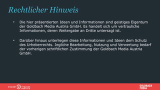 Rechtlicher Hinweis
• Die hier präsentierten Ideen und Informationen sind geistiges Eigentum
der Goldbach Media Austria GmbH. Es handelt sich um vertrauliche
Informationen, deren Weitergabe an Dritte untersagt ist.
• Darüber hinaus unterliegen diese Informationen und Ideen dem Schutz
des Urheberrechts. Jegliche Bearbeitung, Nutzung und Verwertung bedarf
der vorherigen schriftlichen Zustimmung der Goldbach Media Austria
GmbH.
 