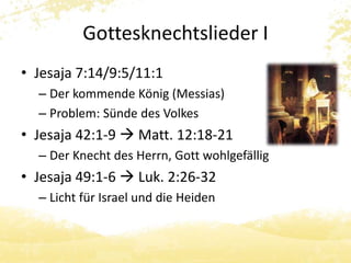 Gottesknechtslieder I 
• Jesaja 7:14/9:5/11:1 
– Der kommende König (Messias) 
– Problem: Sünde des Volkes 
• Jesaja 42:1-9  Matt. 12:18-21 
– Der Knecht des Herrn, Gott wohlgefällig 
• Jesaja 49:1-6  Luk. 2:26-32 
– Licht für Israel und die Heiden 
 