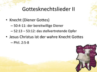 Gottesknechtslieder II 
• Knecht (Diener Gottes) 
– 50:4-11: der bereitwillige Diener 
– 52:13 – 53:12: das stellvertretende Opfer 
• Jesus Christus ist der wahre Knecht Gottes 
– Phil. 2:5-8 
 