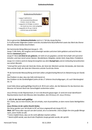 Gottesknechtslieder 
Die so genannten Gottesknechtslieder sind im 2. Teil des Jesaja‐Buches. 
In 4 aufeinander folgenden Liedern wird die charakterliche Beschaffenheit sowie das Werk des Diener 
(Knecht, Sklave) Gottes beschrieben: 
Der kommende König (Messias) (Jesaja 6 – 37): 
Jesaja 7:14b Siehe, die Jungfrau wird schwanger werden und einen Sohn gebären und wird ihm den 
Namen Immanuel geben. 
Jesaja 9:5 Denn ein Kind ist uns geboren, ein Sohn ist uns gegeben; und die Herrschaft ruht auf seiner 
Schulter; und man nennt seinen Namen: Wunderbarer, Ratgeber, starker Gott, Ewig‐Vater, Friedefürst. 
Jesaja 11:1 Und es wird ein Zweig hervorgehen aus dem Stumpf Isais und ein Schössling hervorbrechen 
aus seinen Wurzeln. 
2 Und auf ihm wird ruhen der Geist des HERRN, der Geist der Weisheit und des Verstandes, der Geist des 
Rats und der Kraft, der Geist der Erkenntnis und der Furcht des HERRN. 
 der kommende Messias/König wird Gott selbst und gleichzeitig Mensch (in Abstammung von David) 
sein 
Das Problem ist aber, dass das Volk nicht bereit ist 
Das Problem ist die Sündhaftigkeit (siehe all die z.T. bitteren Anschuldigungen, z.B. auch Weinberglied 
Jes. 5) 
Israel hätte dieser gottesgefällige Knecht (z.B. 49:3) sein sollen, der die Nationen für das Kommen des 
Messias mit Seinem Reich der Gerechtigkeit vorbereiten sollen. 
Jesus Christus ist der Repräsentant, Er ist in die Bresche gesprungen. Er wird mit Israel identifiziert! 
Repräsentation durch den Messias (den Gesalbten, den Christus), d.h. Jesus Christus 
1. 42:1‐9: der Gott wohl gefällige 
42:1 Siehe, das ist mein Knecht, den ich erhalte, mein Auserwählter, an dem meine Seele Wohlgefallen 
hat. 
Jesus Christus ist der wahre Knecht Gottes. 
Die Verse werden zum Teil direkt im NT auf Jesus angewandt wie Jesaja 42:1‐9: 
Matt. 12:15 Jesus aber zog sich von dort zurück, als er es bemerkte. Und es folgte ihm eine große Menge 
nach, und er heilte sie alle. 
16 Und er befahl ihnen, dass sie ihn nicht offenbar machen sollten, 
17 damit erfüllt würde, was durch den Propheten Jesaja geredet wurde, der spricht: 
Hansruedi Tremp 02.11.2014 3 
 