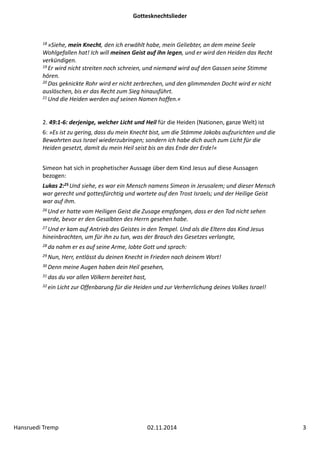 Gottesknechtslieder 
18 »Siehe, mein Knecht, den ich erwählt habe, mein Geliebter, an dem meine Seele 
Wohlgefallen hat! Ich will meinen Geist auf ihn legen, und er wird den Heiden das Recht 
verkündigen. 
19 Er wird nicht streiten noch schreien, und niemand wird auf den Gassen seine Stimme 
hören. 
20 Das geknickte Rohr wird er nicht zerbrechen, und den glimmenden Docht wird er nicht 
auslöschen, bis er das Recht zum Sieg hinausführt. 
21 Und die Heiden werden auf seinen Namen hoffen.« 
2. 49:1‐6: derjenige, welcher Licht und Heil für die Heiden (Nationen, ganze Welt) ist 
6: »Es ist zu gering, dass du mein Knecht bist, um die Stämme Jakobs aufzurichten und die 
Bewahrten aus Israel wiederzubringen; sondern ich habe dich auch zum Licht für die 
Heiden gesetzt, damit du mein Heil seist bis an das Ende der Erde!« 
Simeon hat sich in prophetischer Aussage über dem Kind Jesus auf diese Aussagen 
bezogen: 
Lukas 2:25Und siehe, es war ein Mensch namens Simeon in Jerusalem; und dieser Mensch 
war gerecht und gottesfürchtig und wartete auf den Trost Israels; und der Heilige Geist 
war auf ihm. 
26 Und er hatte vom Heiligen Geist die Zusage empfangen, dass er den Tod nicht sehen 
werde, bevor er den Gesalbten des Herrn gesehen habe. 
27 Und er kam auf Antrieb des Geistes in den Tempel. Und als die Eltern das Kind Jesus 
hineinbrachten, um für ihn zu tun, was der Brauch des Gesetzes verlangte, 
28 da nahm er es auf seine Arme, lobte Gott und sprach: 
29 Nun, Herr, entlässt du deinen Knecht in Frieden nach deinem Wort! 
30 Denn meine Augen haben dein Heil gesehen, 
31 das du vor allen Völkern bereitet hast, 
32 ein Licht zur Offenbarung für die Heiden und zur Verherrlichung deines Volkes Israel! 
Hansruedi Tremp 02.11.2014 3 
 