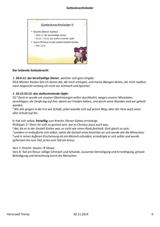 Gottesknechtslieder 
Der leidende Gottesknecht 
3. 50:4‐11: der bereitwillige Diener, welcher sich ganz hingibt: 
50:6 Meinen Rücken bot ich denen dar, die mich schlugen, und meine Wangen denen, die mich rauften; 
mein Angesicht verbarg ich nicht vor Schmach und Speichel. 
4. 52:13‐53:12: das stellvertretende Opfer 
53:5 Doch er wurde um unserer Übertretungen willen durchbohrt, wegen unserer Missetaten 
zerschlagen; die Strafe lag auf ihm, damit wir Frieden hätten, und durch seine Wunden sind wir geheilt 
worden. 
6 Wir alle gingen in die Irre wie Schafe, jeder wandte sich auf seinen Weg; aber der HERR warf unser 
aller Schuld auf ihn. 
Er hat sich selbst, freiwillig zum Knecht, Diener Gottes erniedrigt: 
Phillipper 2:5 Denn ihr sollt so gesinnt sein, wie es Christus Jesus auch war, 
6 der, als er in der Gestalt Gottes war, es nicht wie einen Raub festhielt, Gott gleich zu sein; 
7 sondern er entäußerte sich selbst, nahm die Gestalt eines Knechtes an und wurde wie die Menschen; 
8 und in seiner äußeren Erscheinung als ein Mensch erfunden, erniedrigte er sich selbst und wurde 
gehorsam bis zum Tod, ja bis zum Tod am Kreuz. 
Vers 7: Knecht: doulos  Sklave 
Vers 8: Tod am Kreuz: völlige Schmach und Schande, äusserste Demütigung und Erniedrigung, grösste 
Beleidigung und Verachtung durch die Menschen 
Hansruedi Tremp 02.11.2014 4 
 