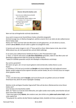 Gottesknechtslieder 
Wenn wir das vorhergehende nochmals überdenken: 
Jesus wird in Jesaja als der Knecht/Diener Gottes schlechthin dargestellt. 
Zentrale Aussage Jesu im Markus‐Evangelium, welches unseren Herrn vor allem als den vollkommenen 
Diener Gottes zeigt: 
Markus 10:45 Denn auch der Sohn des Menschen ist nicht gekommen, um sich dienen zu lassen, 
sondern um zu dienen und sein Leben zu geben als Lösegeld für viele. 
Er konnte auch seinen Jüngern in Joh. 4:34 Jesus spricht zu ihnen: Meine Speise ist die, dass ich den 
Willen dessen tue, der mich gesandt hat, und sein Werk vollbringe 
Er ist somit unser vollkommenes Vorbild wie Paulus zu den Thessalonichern sagt: 
1. Thess. 1:6 Und ihr seid unsere und des Herrn Nachahmer geworden, indem ihr das Wort unter viel 
Bedrängnis aufgenommen habt mit Freude des Heiligen Geistes, 
7 sodass ihr Vorbilder geworden seid für alle Gläubigen in Mazedonien und Achaja. 
Nun wird es persönlich! 
Wir (wenn wir gem. Joh. 3:3 von neuem geboren sind) sind berufen, Gottes Diener zu sein: 
Paulus: 
2. Timotheus 1:9 Er hat uns ja errettet und berufen mit einem heiligen Ruf, nicht aufgrund unserer 
Werke, sondern aufgrund seines eigenen Vorsatzes und der Gnade, die uns in Christus Jesus vor ewigen 
Zeiten gegeben wurde, 
Petrus: 
1. Petr. 2:21 Denn dazu seid ihr berufen, weil auch Christus für uns gelitten und uns ein Vorbild 
hinterlassen hat, damit ihr seinen Fußstapfen nachfolgt. 
Welches ist die wichtigste Charakter‐Eigenschaft? Was soll das Kenn‐/Markenzeichen eines Diener 
Gottes sein? 
Jesus hat dazu eine Geschichte erzählt: 
Matt. 25:14 Denn es ist wie bei einem Menschen, der außer Landes reisen wollte, seine Knechte rief und 
ihnen seine Güter übergab. 
15Dem einen gab er fünf Talente, dem anderen zwei, dem dritten eins, jedem nach seiner Kraft, und er 
reiste sogleich ab. 
16 Da ging der hin, welcher die fünf Talente empfangen hatte, handelte mit ihnen und gewann fünf 
Hansruedi Tremp 02.11.2014 5 
 