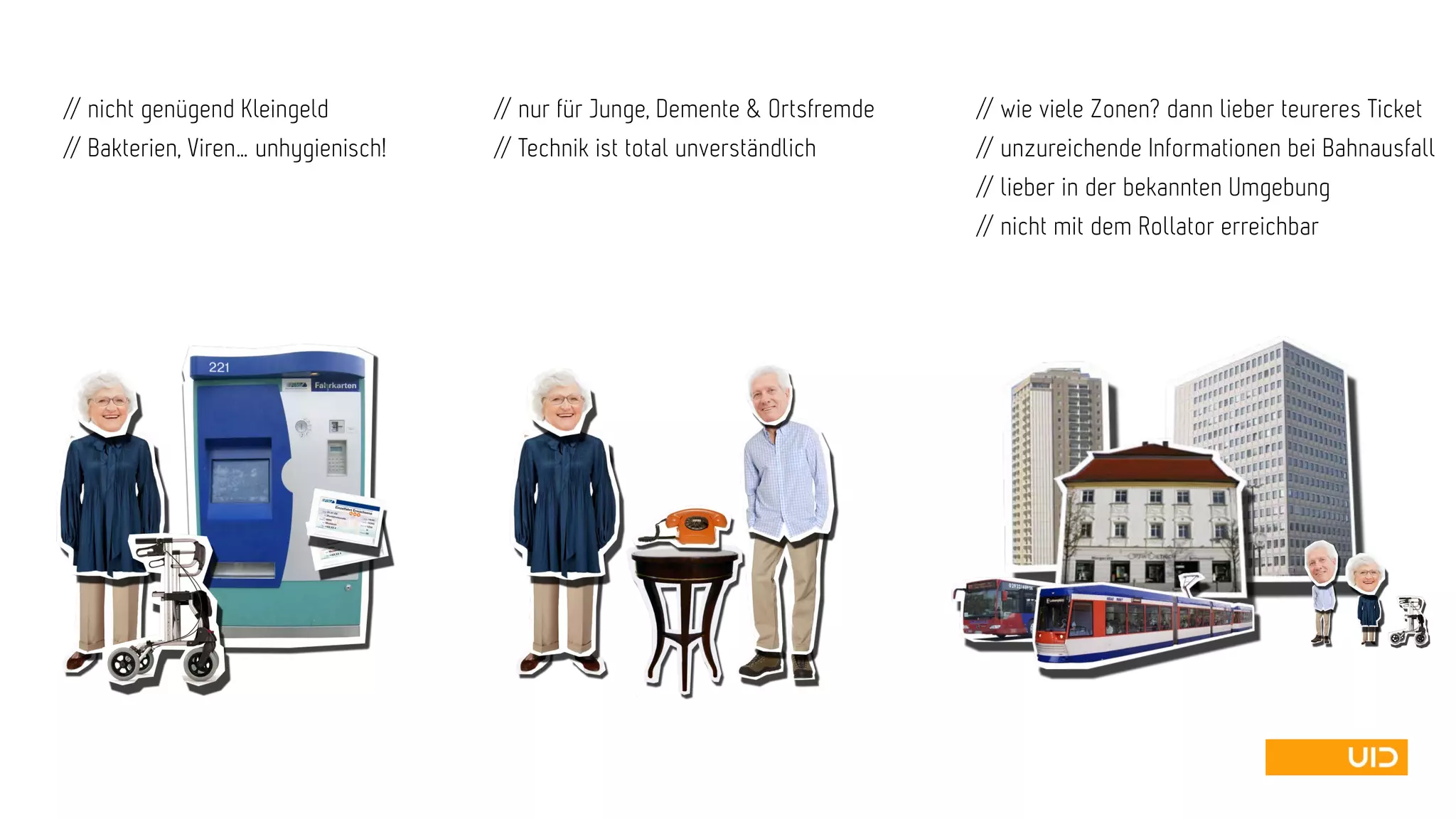 // wie viele Zonen? dann lieber teureres Ticket
// unzureichende Informationen bei Bahnausfall
// lieber in der bekannten Umgebung
// nicht mit dem Rollator erreichbar
// nicht genügend Kleingeld
// Bakterien, Viren… unhygienisch!
// nur für Junge, Demente & Ortsfremde
// Technik ist total unverständlich
 