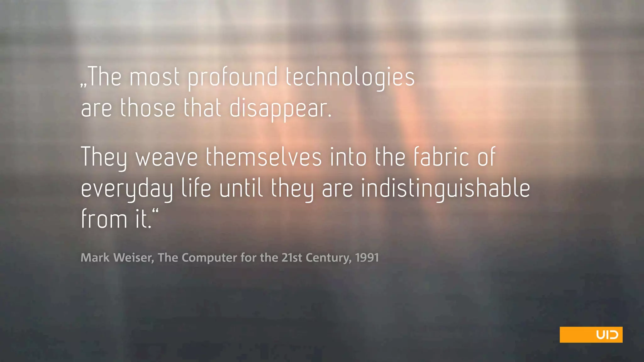 „The most profound technologies  
are those that disappear.  
 
They weave themselves into the fabric of
everyday life until they are indistinguishable
from it.“ 
Mark Weiser, The Computer for the 21st Century, 1991
 