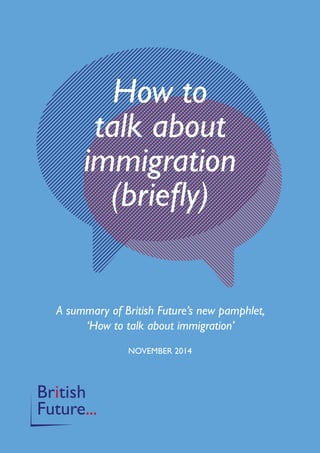 How to 
talk about 
immigration 
(briefly) 
A summary of British Future’s new pamphlet, 
‘How to talk about immigration’ 
NOVEMBER 2014 
 