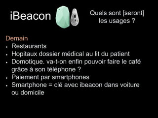 iBeacon Quels sont [seront] 
les usages ? 
Demain 
Restaurants 
Hopitaux dossier médical au lit du patient 
Domotique. va-t-on enfin pouvoir faire le café 
grâce à son téléphone ? 
Paiement par smartphones 
Smartphone = clé avec ibeacon dans voiture 
ou domicile 
 