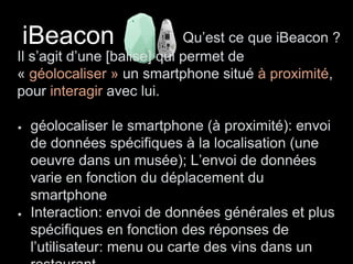 iBeacon Qu’est ce que iBeacon ? 
Il s’agit d’une [balise] qui permet de 
« géolocaliser » un smartphone situé à proximité, 
pour interagir avec lui. 
géolocaliser le smartphone (à proximité): envoi 
de données spécifiques à la localisation (une 
oeuvre dans un musée); L’envoi de données 
varie en fonction du déplacement du 
smartphone 
Interaction: envoi de données générales et plus 
spécifiques en fonction des réponses de 
l’utilisateur: menu ou carte des vins dans un 
restaurant… 
 