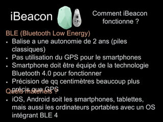 iBeacon Comment iBeacon 
fonctionne ? 
BLE (Bluetooth Low Energy) 
Balise a une autonomie de 2 ans (piles 
classiques) 
Pas utilisation du GPS pour le smartphones 
Smartphone doit être équipé de la technologie 
Bluetooth 4.0 pour fonctionner 
Précision de qq centimètres beaucoup plus 
Quperélsc ims aqtuéeri eGlsP ?S 
iOS, Android soit les smartphones, tablettes, 
mais aussi les ordinateurs portables avec un OS 
intégrant BLE 4 
 
