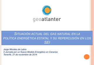 SITUACIÓN ACTUAL DEL GAS NATURAL EN LA 
POLÍTICA ENERGÉTICA ESTATAL Y SU REPERCUSIÓN EN LOS 
SEI 
Jorge Morales de Labra 
II Jornada por un Nuevo Modelo Energético en Canarias 
Tenerife, 21 de noviembre de 2014 
 