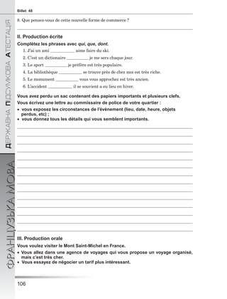 106
ÄÅÐÆÀÂÍÀÏІÄÑÓÌÊÎÂÀÀÒÅÑÒÀÖІß
ФРАНЦУЗЬКАМОВАBillet 48
8. Que pensez-vous de cette nouvelle forme de commerce ?
II. Production écrite
Complétez les phrases avec qui, que, dont.
1. J’ai un ami aime faire du ski.
2. C’est un dictionaire je me sers chaque jour.
3. Le sport je préfère est très populaire.
4. La bibliothèque se trouve près de chez moi est très riche.
5. Le monument vous vous approchez est très ancien.
6. L’accident il se souvient a eu lieu en hiver.
Vous avez perdu un sac contenant des papiers importants et plusieurs clefs.
Vous écrivez une lettre au commissaire de police de votre quartier :
 vous exposez les circonstances de l’évènement (lieu, date, heure, objets
perdus, etc) ;
 vous donnez tous les détails qui vous semblent importants.
III. Production orale
Vous voulez visiter le Mont Saint-Michel en France.
 Vous allez dans une agence de voyages qui vous propose un voyage organisé,
mais c’est très cher.
 Vous essayez de négocier un tarif plus intéressant.
 