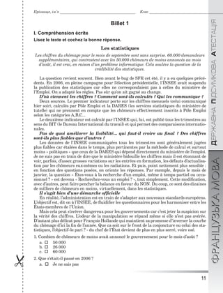 11
ÄÅÐÆÀÂÍÀÏІÄÑÓÌÊÎÂÀÀÒÅÑÒÀÖІßФРАНЦУЗЬКАМОВА
Прізвище, ім’я Клас
 Billet 1
I. Compréhension écrite
Lisez le texte et cochez la bonne réponse.
Les statistiques
Les chiffres du chômage pour le mois de septembre sont sans surprise. 60.000 demandeurs
supplémentaires, qui contrastent avec les 50.000 chômeurs de moins annoncés au mois
d’août, il est vrai, en raison d’un problème informatique. Cela soulève la question de la
crédibilité des statistiques.
La question revient souvent. Bien avant le bug de SFR cet été, il y a eu quelques précé-
dents. En 2006, en pleine campagne pour l’élection présidentielle, l’INSEE avait suspendu
la publication des statistiques car elles ne correspondaient pas à celles du ministère de
l’Emploi. On a adapté les règles. Pas sûr qu’on ait gagné au change.
D’où viennent les chiffres ? Comment sont-ils calculés ? Qui les communique ?
Deux sources. Le premier indicateur porte sur les chiffres mensuels (celui communiqué
hier soir), calculés par Pôle Emploi et la DARES (les services statistiques du ministère de
tutelle) qui ne prennent en compte que les chômeurs effectivement inscrits à Pôle Emploi
selon les catégories A,B,C...
Le deuxième indicateur est calculé par l’INSEE qui, lui, est publié tous les trimestres au
sens du BIT (le Bureau International du travail) et qui permet des comparaisons internatio-
nales.
Pas de quoi améliorer la lisibilité... qui faut-il croire au ﬁnal ? Des chiffres
sont-ils plus ﬁables que d’autres ?
Les données de l’INSEE communiquées tous les trimestres sont généralement jugées
plus ﬁables car étalées dans le temps, plus pertinentes par la méthode de calcul et surtout
moins « politiques » que ceux de la DARES qui dépend directement du ministère de l’emploi.
Je ne suis pas en train de dire que le ministère bidouille les chiffres mais il est étonnant de
voir, parfois, d’assez grosses variations sur les entrées en formation, les défauts d’actualisa-
tion par les chômeurs eux-mêmes ou les radiations. Et puis, point nettement plus sensible :
en fonction des questions posées, on oriente les réponses. Par exemple, depuis le mois de
janvier, la question « Êtes-vous à la recherche d’un emploi, même à temps partiel ou occa-
sionnel ? » est devenu « Recherchez-vous un emploi ? », tout simplement. Cette modiﬁcation,
avec d’autres, peut faire pencher la balance en faveur du NON. Du coup, ce sont des dizaines
de milliers de chômeurs en moins, virtuellement, dans les statistiques.
Il s’agit bien d’une démarche ofﬁcielle
En réalité, l’administration est en train de s’adapter aux nouveaux standards européens.
L’objectif est, dit on à l’INSEE, de ﬂuidiﬁer les questionnaires pour les harmoniser entre les
États-membres de l’Union.
Mais cela peut s’avérer dangereux pour les gouvernements car c’est jeter la suspicion sur
la vérité des chiffres. L’odeur de la manipulation se répand même si elle n’est pas avérée.
D’autant plus délicat pour François Hollande qui maintient sa promesse d’inverser la courbe
du chômage d’ici la ﬁn de l’année. Que ca soit sur le front de la conjoncture ou celui des sta-
tistiques, l’objectif–le pari ? - du chef de l’État devient de plus en plus serré, voire osé.
1. Combien de chômeurs de moins avait annoncé le gouvernement pour le mois d’août ?
a.  50 000
b.  26 000
c.  60 000
2. Que s’était-il passé en 2006 ?
a.  Je ne sais pas
 