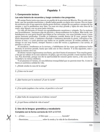 ÄÅÐÆÀÂÍÀÏІÄÑÓÌÊÎÂÀÀÒÅÑÒÀÖІßІСПАНСЬКАМОВА
111

Прізвище, ім’я Клас
Papeleta 1
1. Comprensión lectora
Lee esta historia de recuerdos y luego contesta a las preguntas.
Mi amiga Sonia tenía una casa en un pueblo de la provincia de Murcia. Era un sitio exce-
lente, que me gustaba muchísimo, y donde había pasado ya algún otro verano. Era un lugar
de encuentro por el que aparecía mucha gente distinta, amigos de sus padres o amigos de sus
amigos, y nos lo pasábamos muy bien. La casa era muy grande y típica de esta zona de la
costa, muy blanca, con un gran patio interior.
La vida allí durante el verano era agradablemente monótona y relajada. Por la mañana
nos levantábamos , hacíamos algo de ejercicio, y desayunábamos en la playa. Más tarde, nos
bañábamos en una parte bonita que había en las cercanías, con unas grandes rocas y unas
aguas bastante profundas. Cuando ya habíamos comido dentro de la casa, porque fuera
hacía demasiado calor, y habíamos charlado o habíamos dormido la siesta, volvíamos a ba-
ñarnos al mar, o a unas piscinas que había en un pueblo cercano. Si estaba nublado, o el
tiempo no era muy bueno, siempre íbamos a casa del vecino y jugábamos a las cartas, al
parchís o a la oca.
Al atardecer, cenábamos en la terraza, y hablábamos de las cosas que habíamos hecho
durante el invierno pasado, hasta que cada uno se iba a dormir. Y al día siguiente, más o
menos lo mismo otra vez.
El último verano organizamos una ﬁesta, que duró hasta el amanecer. Vino mucha gente,
y los que no cabían en la casa salieron a la playa, que era muy grande y tenía muchas hama-
cas. Fue divertido, porque nos dio la oportunidad de conocer gente nueva, y dio una cierta
variedad a la rutina cotidiana.
Y así pasamos el verano, en una deliciosa tranquilidad que no parecía tener ﬁn. A esto le
llamo yo auténtica calidad de vida.
1. ¿Dónde estaba la casa de la amiga?
2. ¿Cómo era la casa?
3. ¿Qué hacían por la mañana? ¿Y por la tarde?
4. ¿Con quién jugaban a las cartas, al parchís o a la oca?
5. ¿Qué hubo de excepcional en el último verano?
6. ¿A qué llama calidad de vida el autor?
2. Uso de la lengua: gramática y vocabulario
Completa con la forma correcta de SER o ESTAR.
1. – ¿Cómo el libro que leyendo?
– Buenísimo, sobre la moda y la vida de los diseñadores.
 