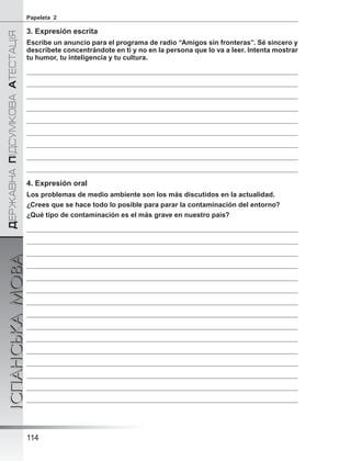 ÄÅÐÆÀÂÍÀÏІÄÑÓÌÊÎÂÀÀÒÅÑÒÀÖІß
ІСПАНСЬКАМОВА
114
Papeleta 2
3. Expresión escrita
Escribe un anuncio para el programa de radio “Amigos sin fronteras”. Sé sincero y
descríbete concentrándote en ti y no en la persona que lo va a leer. Intenta mostrar
tu humor, tu inteligencia y tu cultura.
4. Expresión oral
Los problemas de medio ambiente son los más discutidos en la actualidad.
¿Crees que se hace todo lo posible para parar la contaminación del entorno?
¿Qué tipo de contaminación es el más grave en nuestro país?
 