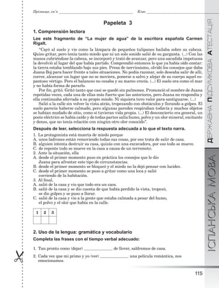 ÄÅÐÆÀÂÍÀÏІÄÑÓÌÊÎÂÀÀÒÅÑÒÀÖІßІСПАНСЬКАМОВА
115

Прізвище, ім’я Клас
Papeleta 3
1. Comprensión lectora
Lee este fragmento de “La mujer de agua” de la escritora española Carmen
Rigalt.
“Cayó al suelo y vio como la lámpara de pequeños tulipanes bailaba sobre su cabeza.
Quiso gritar, pero tenía tanto miedo que ni un solo sonido salió de su garganta. (...) Con las
manos cubriéndose la cabeza, se incorporó y trató de avanzar, pero una sacudida impetuosa
la devolvió al lugar del que había partido. Comprendió entonces lo que ya había oído contar:
la tierra estaba temblando bajo sus pies. Presa de nerviosismo, olvidó los consejos que daba
Juana Boj para hacer frente a tales situaciones. No podía razonar, solo deseaba salir de allí,
correr, alcanzar un lugar que no se moviera, ponerse a salvo y alejar de su cuerpo aquel es-
pantoso vértigo. Pero el balanceo no cesaba y su mareo crecía. (...) El suelo era como el mar
y no había forma de pararlo.
Por ﬁn, gritó. Gritó tanto que casi se quedó sin pulmones. Pronunció el nombre de Juana
repetidas veces, cada una de ellas más fuerte que las anteriores, pero Juana no respondía y
ella continuaba aferrada a su propio miedo. Ni siquiera tuvo valor para santiguarse. (...)
Salió a la calle sin volver la vista atrás, tropezando con obstáculos y llorando a golpes. El
suelo parecía haberse calmado, pero algunas paredes respiraban todavía y muchos objetos
se habían mudado de sitio, como si tuvieran vida propia. (...) El desconcierto era general, un
poste eléctrico se había caído y de todas partes salía humo, polvo y un olor mineral, excitante
y denso, que no tenía relación con ningún otro olor conocido”.
Después de leer, selecciona la respuesta adecuada a lo que el texto narra.
1. La protagonista está muerta de miedo porque
A. unos ladrones están removiendo todas sus cosas, por eso trata de salir de casa.
B. alguien intenta destruir su casa, quizás con una excavadora, por eso todo se mueve.
C. de repente todo se mueve en la casa a causa de un terremoto.
2. Ante la situación, ella
A. desde el primer momento puso en práctica los consejos que le dio
Juana para afrontar este tipo de circunstancias.
B. desde el primer momento se bloqueó y el miedo no la dejó pensar con lucidez.
C. desde el primer momento se puso a gritar como una loca y salió
corriendo de la habitación.
3. Al ﬁnal,
A. salió de la casa y vio que todo era un caos.
B. salió de la casa y se dio cuenta de que había perdido la vista, tropezó,
se dio golpes y se puso a llorar.
C. salió de la casa y vio a la gente que estaba calmada a pesar del humo,
el polvo y el olor que había en la calle.
1 2 3
2. Uso de la lengua: gramática y vocabulario
Completa las frases con el tiempo verbal adecuado:
1. Tan pronto como (dejar) de llover, saldremos de casa.
2. Cada vez que mi primo y yo (ver) una película romántica, nos
emocionamos.
 