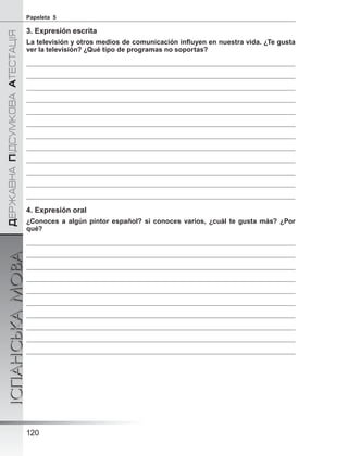 ÄÅÐÆÀÂÍÀÏІÄÑÓÌÊÎÂÀÀÒÅÑÒÀÖІß
ІСПАНСЬКАМОВА
120
Papeleta 5
3. Expresión escrita
La televisión y otros medios de comunicación inﬂuyen en nuestra vida. ¿Te gusta
ver la televisión? ¿Qué tipo de programas no soportas?
4. Expresión oral
¿Conoces a algún pintor español? si conoces varios, ¿cuál te gusta más? ¿Por
qué?
 