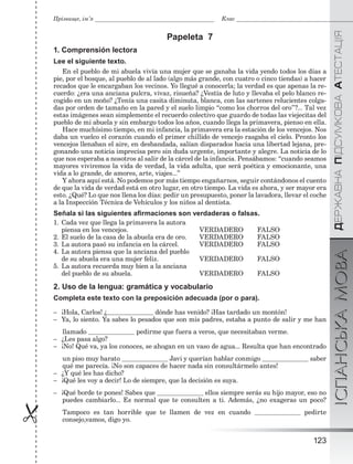 ÄÅÐÆÀÂÍÀÏІÄÑÓÌÊÎÂÀÀÒÅÑÒÀÖІßІСПАНСЬКАМОВА
123

Прізвище, ім’я Клас
Papeleta 7
1. Comprensión lectora
Lee el siguiente texto.
En el pueblo de mi abuela vivía una mujer que se ganaba la vida yendo todos los días a
pie, por el bosque, al pueblo de al lado (algo más grande, con cuatro o cinco tiendas) a hacer
recados que le encargaban los vecinos. Yo llegué a conocerla; la verdad es que apenas la re-
cuerdo: ¿era una anciana pulcra, vivaz, risueña? ¿Vestía de luto y llevaba el pelo blanco re-
cogido en un moño? ¿Tenía una casita diminuta, blanca, con las sartenes relucientes colga-
das por orden de tamaño en la pared y el suelo limpio “como los chorros del oro”?... Tal vez
estas imágenes sean simplemente el recuerdo colectivo que guardo de todas las viejecitas del
pueblo de mi abuela y sin embargo todos los años, cuando llega la primavera, pienso en ella.
Hace muchísimo tiempo, en mi infancia, la primavera era la estación de los vencejos. Nos
daba un vuelco el corazón cuando el primer chillido de vencejo rasgaba el cielo. Pronto los
vencejos llenaban el aire, en desbandada, salían disparados hacia una libertad lejana, pre-
gonando una noticia imprecisa pero sin duda urgente, importante y alegre. La noticia de lo
que nos esperaba a nosotros al salir de la cárcel de la infancia. Pensábamos: “cuando seamos
mayores viviremos la vida de verdad, la vida adulta, que será poética y emocionante, una
vida a lo grande, de amores, arte, viajes...”
Y ahora aquí está. No podemos por más tiempo engañarnos, seguir contándonos el cuento
de que la vida de verdad está en otro lugar, en otro tiempo. La vida es ahora, y ser mayor era
esto. ¿Qué? Lo que nos llena los días: pedir un presupuesto, poner la lavadora, llevar el coche
a la Inspección Técnica de Vehículos y los niños al dentista.
Señala si las siguientes aﬁrmaciones son verdaderas o falsas.
1. Cada vez que llega la primavera la autora
piensa en los vencejos. VERDADERO FALSO
2. El suelo de la casa de la abuela era de oro. VERDADERO FALSO
3. La autora pasó su infancia en la cárcel. VERDADERO FALSO
4. La autora piensa que la anciana del pueblo
de su abuela era una mujer feliz. VERDADERO FALSO
5. La autora recuerda muy bien a la anciana
del pueblo de su abuela. VERDADERO FALSO
2. Uso de la lengua: gramática y vocabulario
Completa este texto con la preposición adecuada (por o para).
– ¡Hola, Carlos! ¿ dónde has venido? ¡Has tardado un montón!
– Ya, lo siento. Ya sabes lo pesados que son mis padres, estaba a punto de salir y me han
llamado pedirme que fuera a veros, que necesitaban verme.
– ¿Les pasa algo?
– ¡No! Qué va, ya los conoces, se ahogan en un vaso de agua... Resulta que han encontrado
un piso muy barato Javi y querían hablar conmigo saber
qué me parecía. ¡No son capaces de hacer nada sin consultármelo antes!
– ¿Y qué les has dicho?
– ¡Qué les voy a decir! Lo de siempre, que la decisión es suya.
– ¡Qué borde te pones! Sabes que ellos siempre serás su hijo mayor, eso no
puedes cambiarlo... Es normal que te consulten a ti. Además, ¿no exageras un poco?
Tampoco es tan horrible que te llamen de vez en cuando pedirte
consejo,vamos, digo yo.
 