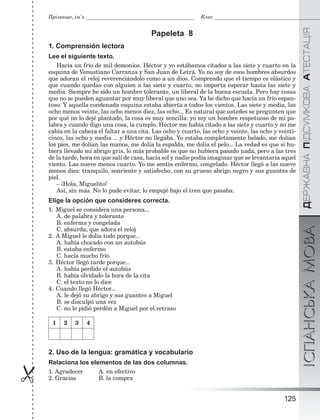 ÄÅÐÆÀÂÍÀÏІÄÑÓÌÊÎÂÀÀÒÅÑÒÀÖІßІСПАНСЬКАМОВА
125

Прізвище, ім’я Клас
Papeleta 8
1. Comprensión lectora
Lee el siguiente texto.
Hacía un frío de mil demonios. Héctor y yo estábamos citados a las siete y cuarto en la
esquina de Venustiano Carranza y San Juan de Letrá. Yo no soy de esos hombres absurdos
que adoran el reloj reverenciándolo como a un dios. Comprendo que el tiempo es elástico y
que cuando quedas con alguien a las siete y cuarto, no importa esperar hasta las siete y
media. Siempre he sido un hombre tolerante, un liberal de la buena escuela. Pero hay cosas
que no se pueden aguantar por muy liberal que uno sea. Ya he dicho que hacía un frío espan-
toso. Y aquella condenada esquina estaba abierta a todos los vientos. Las siete y media, las
ocho menos veinte, las ocho menos diez, las ocho... Es natural que ustedes se pregunten que
por qué no lo dejé plantado, la cosa es muy sencilla: yo soy un hombre respetuoso de mi pa-
labra y cuando digo una cosa, la cumplo. Héctor me había citado a las siete y cuarto y no me
cabía en la cabeza el faltar a una cita. Las ocho y cuarto, las ocho y veinte, las ocho y veinti-
cinco, las ocho y media ... y Héctor no llegaba. Yo estaba completamente helado, me dolían
los pies, me dolían las manos, me dolía la espalda, me dolía el pelo... La vedad es que si hu-
biera llevado mi abrigo gris, lo más probable es que no hubiera pasado nada, pero a las tres
de la tarde, hora en que salí de casa, hacía sol y nadie podía imaginar que se levantaría aquel
viento. Las nueve menos cuarto. Yo me sentía enfermo, congelado. Héctor llegó a las nueve
menos diez: tranquilo, sonriente y satisfecho, con su grueso abrigo negro y sus guantes de
piel.
– ¡Hola, Miguelito!
Así, sin más. No lo pude evitar, lo empujé bajo el tren que pasaba.
Elige la opción que consideres correcta.
1. Miguel se considera una persona...
A. de palabra y tolerante
B. enferma y congelada
C. absurda, que adora el reloj
2. A Miguel le dolía todo porque...
A. había chocado con un autobús
B. estaba enfermo
C. hacía mucho frío
3. Héctor llegó tarde porque...
A. había perdido el autobús
B. había olvidado la hora de la cita
C. el texto no lo dice
4. Cuando llegó Héctor...
A. le dejó su abrigo y sus guantes a Miguel
B. se disculpó una vez
C. no le pidió perdón a Miguel por el retraso
1 2 3 4
2. Uso de la lengua: gramática y vocabulario
Relaciona los elementos de las dos columnas.
1. Agradecer A. en efectivo
2. Gracias B. la compra
 