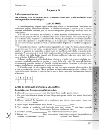 ÄÅÐÆÀÂÍÀÏІÄÑÓÌÊÎÂÀÀÒÅÑÒÀÖІßІСПАНСЬКАМОВА
127

Прізвище, ім’я Клас
Papeleta 9
1. Comprensión lectora
Lee el texto y trata de reconstruir la consecuencia del texto poniendo las letras de
los fragmentos en orden lógico.
CATÁSTROFE
A) Cerré la puerta y empecé a pedir auxilio por una de las dos ventanas. Oí ruido de ha-
chas dando golpes y de voces de hombres. Un hombre me sacó por la ventana, y me vi en una
cubierta, rodeada de hombres, que allí estaban bloqueados por el fuego. El barco ardía por
todas partes.
B) No se veía a un metro de distancia; la sirena, tocando constantemente era sólo un
débil sonido apagado. Por ﬁn la niebla se disipó y nos fuimos a vestir para la comida de gala
y el baile que suele celebrarse la última noche a bordo. En el comedor estuvimos sentados
un buen rato esperando la llegada del capitán. Y el capitán no llegaba y no llegó. Comimos
un poco sorprendidos, pues los sirvientes no informaban de por qué el capitán no se presen-
taba.
C) Los primeros días de viaje fueron muy agradables. El tiempo fue bueno, hasta el día 7,
en que nos pasó cerca un ciclón. Los preparativos, en previsión del ciclón, fueron impresio-
nantes: se vaciaron las cubiertas, se amarraron los muebles y, sobre todo, se asustaron los
pasajeros. A las cuatro de la tarde hubo una tempestad, el cielo se oscureció, aunque el mar
no se alteró casi nada. Luego empezó una de esas nieblas cerradas que suele haber en la
costa atlántica de Estados Unidos.
D) Luego nos fuimos al salón donde iba a celebrarse el baile y, de pronto, un oﬁcial muy
nervioso con el pelo revuelto, se paró en el centro de la sala y dijo: “Se suspende la ﬁesta,
porque nuestro capitán ha muerto”. Aquello nos dejó alarmados. Decidimos ir a dormir, pues
se esperaba la llegada a puerto por la mañana temprano.
E) Cuando entré en mi camarote noté un olor muy raro, como de algo metálico. Me
acosté y me dormí en seguida. No sé qué hora sería cuando me despertó un ruido terrible
como de huracán. Salté de la cama y abrí la puerta de mi camarote: la ola enorme la tenía
allí mismo.
1 2 3 4 5
2. Uso de la lengua: gramática y vocabulario
Completa estas frases con una forma verbal.
1. ¿Cuándo a venir a mi casa? Hace mucho que no vienes.
2. ¿Te gustan los libros de Javier Marías? Me parece que va a salir uno nuevo. Te avisaré
cuando .
3. ¿Tienes hambre? Yo también, pero tendremos que esperar para comer hasta que
papá.
4. ¡Niño! Bájate de esa escalera antes de que te daño.
5. Ten cuidado al conducir, está haciendo muy mal tiempo. Y, por favor, cuando
a casa, llámame para decir que has llegado bien.
6. Nosotros, cuando frío, preferimos quedarnos en casa.
7. Bueno, vale, bien, tienes razón: no es mi mejor cuadro, he pintado otros
mejores, pero tampoco creo que tan malo como dices tú.
 