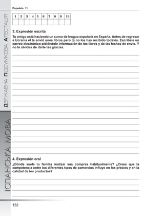 ÄÅÐÆÀÂÍÀÏІÄÑÓÌÊÎÂÀÀÒÅÑÒÀÖІß
ІСПАНСЬКАМОВА
132
Papeleta 11
1 2 3 4 5 6 7 8 9 10
3. Expresión escrita
Tu amigo está haciendo un curso de lengua española en España. Antes de regresar
a Ucrania él te envió unos libros pero tú no los has recibido todavía. Escríbele un
correo electrónico pidiéndole información de los libros y de las fechas de envío. Y
no te olvides de darle las gracias.
4. Expresión oral
¿Dónde suele tu familia realizar sus compras habitualmente? ¿Crees que la
competencia entre los diferentes tipos de comercios inﬂuye en los precios y en la
calidad de los productos?
 