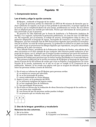 ÄÅÐÆÀÂÍÀÏІÄÑÓÌÊÎÂÀÀÒÅÑÒÀÖІßІСПАНСЬКАМОВА
145

Прізвище, ім’я Клас
Papeleta 18
1. Comprensión lectora
Lee el texto y elige la opción correcta
El Quijote , traducido al lenguaje de los sordos
Un grupo de personas sordas ha elaborado un DVD de 90 minutos de duración que in-
cluye subtítulos en español, en el que se han grabado la introducción y el primer capítulo de
la novela y que se completará dentro de unos meses, posiblemente en verano. En una última
fase se adaptará para ser emitido por televisión. Parece que televisiones de varios países se
han interesado ya por el proyecto.
El proyecto ha sido elaborado por la Junta de Andalucía y la Federación Andaluza de
Sordos y va a suponer, incluyendo la promoción publicitaria, un coste de unos 111.000 dóla-
res. Ha requerido, por el momento, el trabajo de actores, investigadores sobre la obra y su
posterior adaptación al lenguaje de signos, encargados de vestuario y maquillaje, así como
dibujantes, que han realizado más de 400 ilustraciones digitales para permitir la esceniﬁca-
ción de la novela: un total de treinta personas. La grabación se realizó en un plato con fondo
azul, sobre el que se proyectaron los dibujos digitales que reproducen, con gran naturalidad,
el ambiente de la obra cervantina.
Para Alfredo Gómez, presidente de la Federación Andaluza de Sordos, esta edición de la
obra cervantina es el claro ejemplo de que cualquier obra literaria puede traducirse al len-
guaje de los signos, eso sí, siempre que se tengan ayudas económicas por parte de institucio-
nes públicas y privadas. Además, si este tipo de proyectos sigue adelante, se crearán numero-
sos puestos de trabajo para personas que no tienen muchas facilidades en el mercado laboral.
Esta primera traducción de la novela cervantina de El Quijote al lenguaje de signos faci-
litará el acceso de los 40 millones de sordos que viven en España y Latinoamérica a la visua-
lización de la novela, justamente en el año en el que se cumple el IV Centenario de su
publicación. Además, se ha creado una página web que se ocupará de difundir el proyecto
entre las personas sordas a través de Internet.
1. En el texto se informa de que El Quijote para personas sordas:
A) se emitirá en verano por televisión.
B) no se ha terminado de grabar.
C) estará subtitulado en varios idiomas.
2. Según el texto, en la grabación del DVD:
A) se utilizaron imágenes de lugares reales.
B) se han empleado fotos de Andalucía.
C) han participado 30 personas.
3. En el texto se aﬁrma que la traducción de obras literarias al lenguaje de los sordos es:
A) una tarea muy complicada.
B) una forma de que las personas sordas puedan trabajar.
C) un proyecto que no resulta muy caro.
1 2 3
2. Uso de la lengua: gramática y vocabulario
Relaciona las dos columnas.
1. Me la ha dicho A. la comida.
2. Lo queremos mucho B. el juguete a su hermano.
 