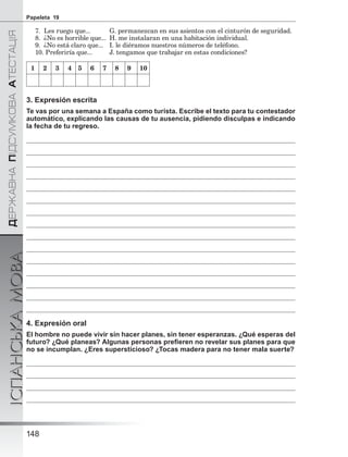 ÄÅÐÆÀÂÍÀÏІÄÑÓÌÊÎÂÀÀÒÅÑÒÀÖІß
ІСПАНСЬКАМОВА
148
Papeleta 19
7. Les ruego que... G. permanezcan en sus asientos con el cinturón de seguridad.
8. ¿No es horrible que... H. me instalaran en una habitación individual.
9. ¿No está claro que... I. le diéramos nuestros números de teléfono.
10. Preferiría que... J. tengamos que trabajar en estas condiciones?
1 2 3 4 5 6 7 8 9 10
3. Expresión escrita
Te vas por una semana a España como turista. Escribe el texto para tu contestador
automático, explicando las causas de tu ausencia, pidiendo disculpas e indicando
la fecha de tu regreso.
4. Expresión oral
El hombre no puede vivir sin hacer planes, sin tener esperanzas. ¿Qué esperas del
futuro? ¿Qué planeas? Algunas personas preﬁeren no revelar sus planes para que
no se incumplan. ¿Eres supersticioso? ¿Tocas madera para no tener mala suerte?
 