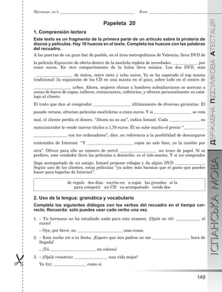 ÄÅÐÆÀÂÍÀÏІÄÑÓÌÊÎÂÀÀÒÅÑÒÀÖІßІСПАНСЬКАМОВА
149

Прізвище, ім’я Клас
Papeleta 20
1. Comprensión lectora
Este texto es un fragmento de la primera parte de un artículo sobre la piratería de
discos y películas. Hay 10 huecos en el texto. Completa los huecos con las palabras
del recuadro.
A las puertas de un gran bar de pueblo, en el área metropolitana de Valencia, lleva DVD de
la película Expiación de oferta dentro de la mochila repleta de novedades. por
cinco euros. En otro compartimento de la bolsa lleva música. Los dos DVD, más
de éxitos, entre siete y ocho euros. Ya se ha superado el top manta
tradicional (la exposición de los CD en una manta en el piso), sobre todo en el centro de
urbes. Ahora, mujeres chinas u hombres subsaharianos se acercan a
zonas de bares de copas, talleres, restaurantes, cafeterías, y ofrecen personalmente su catá-
logo al cliente.
El trato que dan al comprador últimamente de diversas garantías. El
pasado verano, ofrecían películas mochileras a cinco euros. Y si se veía
mal, el cliente perdía el dinero. “Ahora no es así”, indica Ismael. Cada , su
suministrador le vende nuevos títulos a 1,70 euros. Él no sube mucho el precio “
con los ordenadores”, dice, en referencia a la posibilidad de descargarse
contenidos de Internet. “Y copia no sale bien, yo la cambio por
otra”. Ofrece para ello su número de móvil un trozo de papel. Si se
preﬁere, este vendedor lleva las películas a domicilio: es el tele-manta. Y si un comprador
llega acompañado de un amigo, Ismael propone rebajas y da algún DVD .
Según uno de los clientes, estas películas “ya salen más baratas que el gasto que puedes
hacer para bajarlas de Internet”.
de regalo dos días escrito en a copia las grandes si la
para competir un CD va acompañado vende dos
2. Uso de la lengua: gramática y vocabulario
Completa los siguientes diálogos con los verbos del recuadro en el tiempo cor-
recto. Recuerda: solo puedes usar cada verbo una vez.
1. – Tu hermano no ha estudiado nada para este examen. ¡Ojalá no (él) el
curso!
– Oye, por favor, no esas cosas.
2. – Esta noche iré a tu ﬁesta. ¡Espero que mis padres no me hora de
llegada!
– ¡Tú en colores!
3. – ¡Ojalá (vosotros) una vida mejor!
Ya (tú) como sí.
 