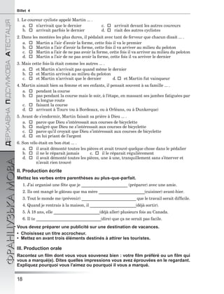 18
ÄÅÐÆÀÂÍÀÏІÄÑÓÌÊÎÂÀÀÒÅÑÒÀÖІß
ФРАНЦУЗЬКАМОВАBillet 4
1. Le coureur cycliste appelé Martin ... .
a.  n’arrivait que le dernier c.  arrivait devant les autres coureurs
b.  arrivait parfois le dernier d.  riait des autres cyclistes
2. Dans les montées les plus dures, il pédalait avec tant de ferveur que chacun disait ... .
a.  Martin a l’air d’avoir la forme, cette fois il va le premier
b.  Martin a l’air d’avoir la forme, cette fois il va arriver au milieu du peloton
c.  Martin a l’air de ne pas avoir la forme, cette fois il va arriver au milieu du peloton
d.  Martin a l’air de ne pas avoir la forme, cette fois il va arriver le dernier
3. Mais cette fois-là était comme les autres ... .
a.  et Martin n’arrivait pas quand même le dernier
b.  et Martin arrivait au milieu du peloton
c.  et Martin n’arrivait que le dernier d.  et Martin fut vainqueur
4. Martin aimait bien sa femme et ses enfants, il pensait souvent à sa famille ... .
a.  pendant la course
b.  pas pendant la course mais le soir, à l’étape, en massant ses jambes fatiguées par
la longue route
c.  faisant la course
d.  arrivant à Tours (ou à Bordeaux, ou à Orléans, ou à Dunkerque)
5. Avant de s’endormir, Martin faisait sa prière à Dieu ... .
a.  parce que Dieu s’intéressait aux courses de bicyclette
b.  malgrè que Dieu ne s’intéressait aux courses de bicyclette
c.  parce qu’il croyait que Dieu s’intéressait aux courses de bicyclette
d.  en lui priant de l’argent
6. Son vélo était en bon état ... .
a.  il avait démonté toutes les pièces et avait trouvé quelque chose dans le pédalier
b.  il ne le réparait jamais c.  il le réparait régulièrement
d.  il avait démonté toutes les pièces, une à une, tranquillement sans s’énerver et
n’avait rien trouvé
II. Production écrite
Mettez les verbes entre parenthèses au plus-que-parfait.
1. J’ai organisé une fête que je ______________________ (préparer) avec une amie.
2. Ils ont mangé le gâteau que ma mère ______________________(cuisiner) avant-hier.
3. Tout le monde me (prévenir) __________________________ que le travail serait difﬁcile.
4. Quand je rentrais à la maison, il ______________________(déjà sortir).
5. À 18 ans, elle ______________________(déjà aller) plusieurs fois au Canada.
6. Il te _______________________________(dire) que ça ne serait pas facile.
Vous devez préparer une publicité sur une destination de vacances.
• Choisissez un titre accrocheur.
• Mettez en avant trois éléments destinés à attirer les touristes.
III. Production orale
Racontez un ﬁlm dont vous vous souvenez bien : votre ﬁlm préféré ou un ﬁlm qui
vous a marqué(e). Dites quelles impressions vous avez éprouvées en le regardant.
Expliquez pourquoi vous l’aimez ou pourquoi il vous a marqué.
 