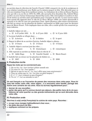 22
ÄÅÐÆÀÂÍÀÏІÄÑÓÌÊÎÂÀÀÒÅÑÒÀÖІß
ФРАНЦУЗЬКАМОВАBillet 6
sa carrière dans le rôle-titre de Camille Claudel (1988) consacré à la vie de la sculpteuse et
à sa relation tumultueuse avec Rodin qui la mènera jusqu’à la folie. Elle décroche pour ce
rôle son troisième César de la meilleure actrice. Le réalisateur de ce ﬁlm est Bruno Nuytten
avec qui elle a eu un ﬁls en 1979. En 1995, elle accouche d’un deuxième ﬁls, Gabriel Khan
qu’elle a eu avec l’acteur britannique Daniel Day-Lewis. Elle vient habiter à Londres et choi-
sit de mettre sa carrière entre parenthèses pour s’occuper de son ﬁls. La star tourne moins
mais quand elle apparaît dans le rôle de La Reine Margot (1994) son talent époustouﬂe à
nouveau et le rôle lui vaut son quatrième César. Après plusieurs rôles moins convaincants,
elle fait un retour sur les planches de théâtre, notamment en 2006, pour jouer les derniers
jours de Marie Stuart. Très impliquée dans ses rôles, elle a conﬁé qu’elle n’en ressortait ja-
mais indemne.
1. Isabelle Adjani est née ... .
a.  le 27 juillet 1955 b.  le 27 juin 1955 c.  le 17 juin 1955
2. La jeune Isabelle se réfugie dans ... .
a.  la lecture b.  le théâtre c.  le sport
3. Depuis le début de sa carrière d’actrice, Isabelle Adjani a obtenu ... .
a.  2 Césars b.  3 Césars c.  4 Césars
4. Isabelle Adjani a surtout joué des rôles ... .
a.  comiques b.  dramatiques c.  romantiques
5. Elle reprend sa carrière au théâtre dans le rôle de /d’ ... .
a.  Adèle Hugo b.  Camille Claudel c.  Marie Stuart
6. Isabelle fait un retour sur les planches de théâtre en ... .
a.  2007 b.  2010 c.  2006
II. Production écrite
Rayez les mots qui ne conviennent pas.
1. On va (les / lui / leur) inviter à dîner samedi soir.
2. Tu veux (le / lui / leur) parler ?
3. Qu’est-ce que tu vas (m’ / la / leur) offrir pour mon anniversaire ?
4. Vous ne voulez pas (te / lui / les) dire un petit bonjour ?
5. Il (t’ / l’ / leur) a donné un peu d’argent ?
6. Tu (m’ / l’ / lui) as entendu ce soir ?
Un ami français a eu l’occasion de passer des vacances dans votre pays. Vous lui
avez fait visiter votre ville, votre région ; il a rencontré votre famille, partagé des
loisirs avec certains de vos amis. Vous lui écrivez régulièrement pour :
 donner de vos nouvelles ;
 parler des gens qu’il a connus durant ses séjours, des petits riens de la vie quo-
tidienne de votre quartier ou des grands événements qui se sont déroulés dans
votre ville.
III. Production orale
Décrivez à un(e) ami(e) français(e) la cuisine de votre pays. Racontez :
 ce que vous mangez habituellement chez vous ;
 les plats des jours de fête ;
 expliquez comment on les prépare.
 
