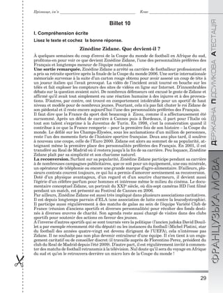 29

ÄÅÐÆÀÂÍÀÏІÄÑÓÌÊÎÂÀÀÒÅÑÒÀÖІßФРАНЦУЗЬКАМОВА
Прізвище, ім’я Клас
Billet 10
I. Compréhension écrite
Lisez le texte et cochez la bonne réponse.
Zinédine Zidane. Que devient-il ?
À quelques semaines du coup d’envoi de la Coupe du monde de football en Afrique du sud,
proﬁtons-en pour voir ce que devient Zinédine Zidane, l’une des personnalités préférées des
Français et longtemps meneur de l’équipe nationale.
Une sortie remarquée. Zinédine Zidane a arrêté sa carrière de footballeur professionnel et
a pris sa retraite sportive après la ﬁnale de la Coupe du monde 2006. Une sortie internationale
mémoriale survenue à la suite d’un carton rouge obtenu pour avoir assené un coup de tête à
un joueur italien qui l’avait provoqué. La vidéo de l’incident avait tourné en bouche sur les
télés et fait exploser les compteurs des sites de vidéos en ligne sur Internet. D’innombrables
débats sur la question avaient suivi. De nombreux défenseurs ont excusé le geste de Zidane et
afﬁrmé qu’il avait tout simplement eu une réaction humaine à des injures et à des provoca-
tions. D’autres, par contre, ont trouvé en comportement intolérable pour un sportif de haut
niveau et modèle pour de nombreux jeunes. Pourtant, cela n’a pas fait chuter le roi Zidane de
son piédestal et il reste encore aujourd’hui l’une des personnalités préférées des Français.
Il faut dire que la France du sport doit beaucoup à Zizou, comme il a affectueusement été
surnommé. Après un début de carrière à Cannes puis à Bordeaux, il part pour l’Italie où
tout son talent s’exprime à la Juventus de Turin. En 1998, c’est la consécration quand il
contribue à ce que la France remporte – pour la première fois de son histoire – la Coupe du
monde. Le déﬁlé sur les Champs-Élysées, sous les acclamations d’un million de personnes,
reste l’un des moments forts de l’histoire sportive française. Deux ans plus tard, il soulève
à nouveau une coupe, celle de l’Euro 2000. Zidane est alors au sommet de sa popularité, at-
teignant même la première place des personnalités préférées des Français. En 2001, il est
transféré au Real de Madrid où il restera jusqu’à la ﬁn de sa carrière. Peu loquace, Zinédine
Zidane plaît par sa simplicité et son charisme naturel.
La reconversion. Surfant sur sa popularité, Zinédine Zidane participe pendant sa carrière
à de nombreuses campagnes publicitaires, que ce soit pour un équipement, une eau minérale,
un opérateur de téléphonie ou encore une grande marque d’agro-alimentaire. D’ailleurs, plu-
sieurs contrats courent toujours, ce qui lui a permis d’amorcer sereinement sa reconversion.
Doté d’un physique avantageux, d’un regard et d’un sourire charmeurs, il devient aussi
l’égérie d’un célèbre parfum pour hommes et intéresse même le milieu du cinéma. Le docu-
mentaire conceptuel Zidane, un portrait du XXIe siècle, où dix-sept caméras HD l’ont ﬁlmé
pendant un match, est présenté au Festival de Cannes en 2006.
Par ailleurs, Zinédine Zidane est aussi très impliqué dans plusieurs associations caritatives.
Il est depuis longtemps parrain d’ELA (une association de lutte contre la leucodystrophie).
Il participe aussi régulièrement à des matchs de galas au sein de l’équipe Variété Club de
France (réunion d’anciens sportifs et diverses personnalités) pour récolter des fonds desti-
nés à diverses œuvres de charité. Son agenda reste aussi chargé de visites dans des clubs
sportifs pour soutenir des actions en faveur des jeunes.
À l’inverse d’autres sportifs qui se sont tournés vers la politique (l’ancien judoka David Douil-
let a par exemple récemment été élu député) ou les instances du football (Michel Platini, star
du football des années quatre-vingt est devenu dirigeant de l’UEFA), cela n’intéresse pas
Zidane. Il ne souhaite pas non plus devenir entraîneur d’une équipe. Il s’en tient à un enga-
gement caritatif ou de conseiller discret (il travaille auprès de Florentino Perez, président du
club du Real de Madrid depuis l’été 2009). D’autre part, il est régulièrement invité à commen-
ter des matchs de football retransmis à la télévision. Nul doute qu’il sera du voyage en Afrique
du sud et qu’on le retrouvera derrière un micro lors de la Coupe du monde !
 