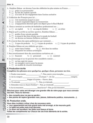 30
ÄÅÐÆÀÂÍÀÏІÄÑÓÌÊÎÂÀÀÒÅÑÒÀÖІß
ФРАНЦУЗЬКАМОВАBillet 10
1. Zinédine Zidane est devenu l’une des célébrités les plus aimées en France ... .
a. □ grâce à sa personnalité
b. □ du fait des exploits sportifs
c. □ à la suite de son engagement dans l’action caritative
2. L’affection des Français pour lui ... .
a. □ s’est maintenue jusqu’à ce jour
b. □ a encore augmenté depuis sa reconversion
c. □ a logiquement diminué après son départ pour le Real Madrid
3. Zizou a terminé sa carrière de footballeur professionnel sur ... .
a. □ un exploit b. □ un coup de théâtre c. □ un échec
4. Depuis qu’il a arrêté sa carrière sportive, Zinédine Zidane ... .
a. □ proﬁte d’une retraite paisible
b. □ a conservé des liens étroits avec le monde du football
c. □ est devenu un homme d’affaires conﬁrmé
5. Il a tourné dans des spots publicitaires qui vantaient ... .
a. □ 3 types de produits b. □ 4 types de produits c. □ 5 types de produits
6. Zinédine Zidane est une célébrité qui aime ... .
a. □ rester dans l’ombre b. □ être dans les médias
c. □ fréquenter les milieux artistiques
7. Son investissement dans des associations caritatives est ... .
a. □ ﬁnancier b. □ personnel c. □ matériel
8. Le personnage et sa vie peuvent être considérés comme ... .
a. □ un bon sujet de roman
b. □ un exemple à suivre pour les jeunes
c. □ un modèle de réussite économique
II. Production écrite
Complétez les phrases avec quelqu’un, quelque chose, personne ou rien.
1.Voulez-vousencore_________________?–Non,merci, jeneveuxplus_________________.
2. As-tu compris __________________ à la leçon ? – Je n’ai __________________ compris.
3. __________________ frappe à la porte. – Ouvre, donc.
4. Tu attends __________________ ? – Non, je n’attends __________________.
5. Entendez-vous ce chant d’enfant ? – Non, je n’entends __________________.
6.As-turencontré________________danslarue?–Non,jen’airencontré________________.
Décrivez pour votre ami étranger une grande ville de votre pays que vous connais-
sez bien. Vous lui donnez :
 des conseils pour ne pas se perdre ;
 des points de repère (grandes rues, places, bâtiments publics, monuments…).
III. Production orale.
Vous êtes invité(e) à dîner chez de nouveaux amis.
 Leur appartement est très grand mais mal arrangé, et de mauvais goût.
 La table est prête mais trop décorée.
 Le dîner est excellent, les plats sont beaux et bons.
Faites les compliments sur chacun de ces trois éléments de la soirée.
 