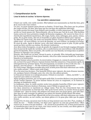 31

ÄÅÐÆÀÂÍÀÏІÄÑÓÌÊÎÂÀÀÒÅÑÒÀÖІßФРАНЦУЗЬКАМОВА
Прізвище, ім’я Клас
Billet 11
I. Compréhension écrite
Lisez le texte et cochez la bonne réponse.
La sorcière amoureuse
C’était une vieille, très vieille sorcière. Elle habitait une maisonnette au fond des bois, près
de la source des trois rochers.
Un jour, un jeune homme passa devant sa fenêtre. Il était beau. Plus beau que les princes
des contes de fées. Et bien, plus beau que les cow-boys des publicités télévisées.
La vieille sorcière fut émue, tout d’abord, puis troublée, et enﬁn amoureuse. Plus amoureuse
qu’elle ne l’avait jamais été. Naturellement, elle ne ferma pas l’œil de la nuit. Elle feuilleta
toutes sortes de vieux grimoires remplis de formulas magiques, elle courut les bois à la re-
cherche des ingrédients mystérieux, elle coupa, hacha, mixa, mélangea, pesa, ajouta, remua,
goûta. Et au petit matin, elle mit en bouteilles un plein chaudron d’élixir pour rajeunir.
Au début de l’après-midi, elle avala une bouteille d’élixir. Comme c’était très amer, elle pro-
cédait ainsi : un verre d’élixir, un carré de chocolat, un verre d’élixir, un bonbon à la fraise.
Et ainsi de suite. Après le dernier verre, elle était redevenue jeune et jolie. Si jolie qu’elle
aurait pu faire carrière au cinéma. Ou devenir institutrice.
Avec deux toiles d’araignées, un peu de poudre de crapaud et une formule magique découpée
dans le journal de mode des sorcières, elle se confectionna une merveilleuse robe décolletée,
garnie de dentelles. Dans son jardin, elle cueillit une rose blanche, la trempa dans un philtre
d’amour et l’épingla à son corsage.
Ensuite, elle s’assit sur un banc, devant la porte, et attendit. Elle n’attendit pas longtemps.
Sur le chemin, apparut le beau jeune homme, vêtu d’un riche costume brodé d’or, une ﬂeur
blanche à la boutonnière.
Le jeune homme salua la sorcière, la conversation s’engagea et, comme la sorcière était pres-
sée, au bout d’un quart d’heure, le jeune homme était fou amoureux. Cinq minutes après, ils
échangeaient leur premier baiser. Puis brusquement, la sorcière se leva et dit très vite : « À
demain, mon bel amour ! ». Et elle s’enferma à double tour dans sa maisonnette.
Et c’était temps ! Quelques secondes plus tard, la belle jeune ﬁlle était redevenue une vieille,
très vieille sorcière : l’élixir avait cessé d’agir.
Et ce fut ainsi tous les jours. Une bouteille d’élixir pour rajeunir, des mots d’amour murmu-
rés, quelques baisers échangés, puis vite, très vite, des adieux pressés.
Le beau jeune homme ne se plaignait jamais. Il disait en souriant : « Adieu, ma belle ! », – et
il partait sans même se retourner.
Après quelques semaines, par un bel après-midi d’été, la sorcière déclara à son jeune homme
qu’elle voulait l’épouser. Le jeune homme baissa les yeux en rougissant, et ils ﬁxèrent le
mariage au lendemain matin.
Le lendemain, donc, la vieille sorcière avala trois grandes bouteilles d’élixir pour rajeunir.
Ça lui donna d’atroces douleurs d’estomac, mais il fallait en passer par là.
Les deux amoureux se marièrent au village voisin. Puis ils s’en retournèrent bien vite
jusqu’à la maisonnette au fond des bois. Dès qu’ils furent entrés, la sorcière ferma la porte
à double tour : dans la cusine, elle prépara une tisane pour son jeune époux, puis alla cher-
cher dans la salle à manger les gâteaux aux pattes de mouche qu’elle faisait elle-même.
Mais l’élixir avait cessé d’agir. Quand elle revint à la cuisine, elle était redevenue une vieille,
très vieille sorcière, au nez crochu, aux dents gâtées et à la peau plus ridée que du papier
froissé.
Lorsqu’il la vit ainsi, son jeune mari la ﬁxa un long moment sans rien dire. Puis, soudain, il
éclata de rire : « Vieille sorcière, ton élixir pour rajeunir ne vaut pas grand-chose ! Mais
rassure-toi, le mien n’est pas meilleur » . Et, secoué d’un grand fou rire, le beau jeune homme
se transforma peu à peu en un vieux, très vieux sorcier, au nez crochu, aux dents gâtées et
à la peau plus ridée que du papier froissé.
 