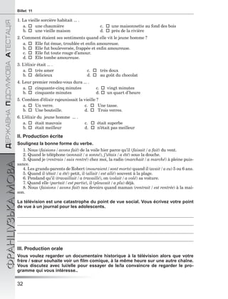 32
ÄÅÐÆÀÂÍÀÏІÄÑÓÌÊÎÂÀÀÒÅÑÒÀÖІß
ФРАНЦУЗЬКАМОВАBillet 11
1. La vieille sorcière habitait ... .
a.une chaumière c.une maisonnette au fond des bois
b.une vieille maison d.près de la rivière
2. Comment étaient ses sentiments quand elle vit le jeune homme ?
a.Elle fut émue, troublée et enﬁn amoureuse.
b.Elle fut bouleversée, frappée et enﬁn amoureuse.
c.Elle fut toute rouge d’amour.
d.Elle tombe amoureuse.
3. L’élixir était ... .
a.très amer c.très doux
b.délicieux d.au goût du chocolat
4. Leur premier rendez-vous dura ... .
a.cinquante-cinq minutes c.vingt minutes
b.cinquante minutes d.un quart d’heure
5. Combien d’élixir rajeunissait la vieille ?
a.Un verre. c.Une tasse.
b.Une bouteille. d.Trois verres.
6. L’élixir du jeune homme ... .
a.était mauvais c.était superbe
b.était meilleur d.n’était pas meilleur
II. Production écrite
Soulignez la bonne forme du verbe.
1. Nous (faisions / avons fait) de la voile hier parce qu’il (faisait / a fait) du vent.
2. Quand le téléphone (sonnait / a sonné), j’(étais / a été) sous la douche.
3. Quand je (rentrais / suis rentré) chez moi, la radio (marchait / a marché) à pleine puis-
sance.
4. Les grands-parents de Robert (mouraient / sont morts) quand il (avait / a eu) 5 ou 6 ans.
5. Quand il (était / a été) petit, il (allait / est allé) souvent à la plage.
6. Pendand qu’il (travaillait / a travaillé), on (volait / a volé) sa voiture.
7. Quand elle (partait / est partie), il (pleuvait / a plu) déjà.
8. Nous (faisions / avons fait) nos devoirs quand maman (rentrait / est rentrée) à la mai-
son.
La télévision est une catastrophe du point de vue social. Vous écrivez votre point
de vue à un journal pour les adolescents.
III. Production orale
Vous voulez regarder un documentaire historique à la télévision alors que votre
frère / sœur souhaite voir un ﬁlm comique, à la même heure sur une autre chaîne.
Vous discutez avec lui/elle pour essayer de le/la convaincre de regarder le pro-
gramme qui vous intéresse..
 