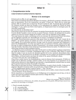 33

ÄÅÐÆÀÂÍÀÏІÄÑÓÌÊÎÂÀÀÒÅÑÒÀÖІßФРАНЦУЗЬКАМОВА
Прізвище, ім’я Клас
Billet 12
I. Compréhension écrite
Lisez le texte et cochez la bonne réponse.
Retour à la montagne
Il était tard en effet, le soir approchait.
Peau d’Ane reconduisit doucement Brigitte à la maison : elle devait se reposer, attendre sans
plus se tourmenter. On le lui ramènerait, son petit ! C’était sûr ! Mais elle ne voulut pas
rentrer. Elle ne voulait pas se retrouver devant le petit lit vide. Il essayait de la persuader.
Ils s’étaient arrêtés au pont du Paradis, et ils regardaient les soldats de l’École de haute
montagne (*) qui, après une brève interruption, se dispersaient dans la montagne pour de
nouvelles recherches.
La nuit était là, la deuxième nuit !
Peau d’Ane s’était mis en tête de remonter les pentes beaucoup plus haut que les sauveteurs.
Il avait décidé Camille à venir avec lui, et aussi Claveyoz. Au jour, ils atteignirent la petite
cabane en ruine de l’ancien alpage de la Glière, mais rien ne répondit à leurs appels.
Vers sept heures du matin, un homme arriva en courant. Ils reconnurent Pierre Servettaz,
qui les appelait à grands cris. Essoufﬂé par sa course, il s’expliqua en haletant.
Un couple d’excursionnistes genevois était passé dans les parages hier soir, venant de la
Flégère ; ils avaient aperçu un enfant qui à leur vue s’était caché et n’avait pas répondu à
leurs appels. Ils ne pouvaient préciser son âge, mais ils avaient remarqué qu’il dépassait à
peine les rhododendrons. Ce n’est que tard le soir, en rentrant à Genève, qu’ils avaient ap-
pris par la radio la disparition du petit Chamoniard ; ils avaient aussitôt téléphoné au Bu-
reau des Guides. Servettaz était monté par la première benne du matin. Un détective et son
chien-loup seraient là dans quelques heures.
...Le détective arriva seulement vers midi. On ﬁt sentir au chien policier quelques empreintes
des pieds de l’enfant et aussitôt, l’intelligente bête se mit à chercher. Elle allait et venait
dans la combe, le nez au ras du sol, donnant parfois de la voix, montant, descendant inlas-
sablement. Puis, elle partit d’un air décidé, se dirigea vers les rochers qui bordent la Combe
de la Glière, se dressa contre une lame de rocher et là, queue frétillante, aboya.
– Il est là ! J’en suis sûr ! cria le détective.
Peau d’Ane voulut écarter les rhododendrons, mais la chienne était menaçante. Il fallut at-
tendre que le détective montât, calmât la bête, et les trois hommes en se penchant sur la
faille purent découvrir Jean-Baptiste qui dormait, si pronfondément enfoncé dans sa cache
qu’ils eurent toutes les peines du monde à l’en tirer.
Peau d’Ane le prit dans ses bras, l’embrassa follement. Le petit s’était réveillé ; il pleurait et
geignait. Quand il reconnut enﬁn son grand ami, il était si faible qu’il ne put lui parler.
– Il est complètement épuisé, le pauvre gosse !... Vite ! En bas !
Mais déjà Pierre Servettaz l’avait devancé et courait vers la vallée, criant à bout de soufﬂe :
– Il est retrouvé ! Il est retrouvé !
Et les sauveteurs se transmettaient ce cri d’allégresse et le relayaient vers le bas, si vite et
si fort qu’il parvint quelques minutes plus tard au village des Praz.
Alors, toute la vallée respira.
Roger Frison-Roche
(Retour à la montagne, Édition Arthaud)
* Cette école forme à Chamonix, des soldats, des gendarmes, des guides. Elle participe souvent aux
opérations de sauvetage en montagne.
1. Tout le monde cherchait ... .
a.une petite ﬁlle
b.le ﬁls de Brigitte
c.la petite cabane en ruine
 