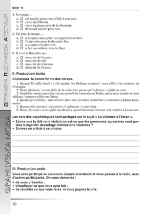 36
ÄÅÐÆÀÂÍÀÏІÄÑÓÌÊÎÂÀÀÒÅÑÒÀÖІß
ФРАНЦУЗЬКАМОВАBillet 13
4. Le nuage ... .
a.est tombé amoureux d’elle à son tour
b.reste indifférent
c.reste toujours près de la ﬂeurette
d.devenait encore plus rose
5. Un jour, le nuage ... .
a.a disparu sans jeter un regard en arrière
b.l’a arrosée pour la dernière fois
c.a disparu en pleurant
d.a fait ses adieux avec la ﬂeur
6. Il a vu la ﬂeurette qui ... .
a.mourait de l’amour
b.mourait de soif
c.mourait de tristesse
d.pleurait de l’amour
II. Production écrite
Choisissez la bonne forme des verbes.
1. Quand Mireille (était / a été) petite, les Belleau (allaient / sont allés) très souvent en
Bretagne.
2. Nous (faisions / avons fait) de la voile hier parce qu’il (faisait / a fait) du vent.
3. Autrefois, nous (passions / avons passé) les vacances en Italie, mais cette année-ci nous
(allions / sommes allés) en Grèce.
4. Quand je (rentrais / suis rentré) chez moi, la radio (marchait / a marché) à pleine puis-
sance.
5. Quand elle (partait / est partie), il (pleuvait / a plu) déjà.
6. Nous (faisions / avons fait) nos devoirs quand maman (rentrait / est rentrée) à la maison.
Les avis des psychologues sont partagés sur le sujet « La violence à l’écran ».
 Est-ce que la télé rend violent ou est-ce que les personnes agressives sont por-
tées à regarder davantage d’émissions violentes ?
 Écrivez un article à ce propos.
III. Production orale
Vous avez participé au concours Jeunes inventeurs et vous passez à la radio, avec
d’autres participants. On vous demande :
de vous présenter ;
 d’expliquer ce que vous avez fait ;
 de raconter ce que vous ferez si vous gagnez le prix.
 