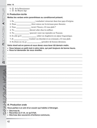 42
ÄÅÐÆÀÂÍÀÏІÄÑÓÌÊÎÂÀÀÒÅÑÒÀÖІß
ФРАНЦУЗЬКАМОВАBillet 16
b.  de la Renaissance
c.  du Moyen Age
II. Production écrite
Mettez les verbes entre parenthèses au conditionnel présent.
1. Ils _______________________( souhaiter) retourner dans leur pays d’origine.
2. Nous ________________(être) mieux sur la terrasse pour discuter.
3. Vous ________________ (avoir) l’heure, s’il vous plaît ?
4. Tu ________________(devoir) aller chez le coiffeur.
5. Tu ________________ (pouvoir) venir me rejoindre en Toscane.
6. Il a dit qu’il ________________ (aller) en Angleterre en séjour linguistique.
7. Je ________________ (vouloir) un chocolat et un croissant, s’il vous plaît.
8. Si j’étais un roi, je ________________(prendre) de bonnes décisions.
Votre réveil est en panne et vous devez vous lever tôt demain matin.
 Vous laissez un petit mot à votre mère, qui part toujours de bonne heure.
 Vous lui demander de vous réveiller.
III. Production orale
Vous parlez à un ami d’un cousin qui habite à l’étranger.
 Décrivez-le.
 Racontez où il vit, ce qu’il fait.
 Dècrivez des souvenirs d’enfance communs.
 