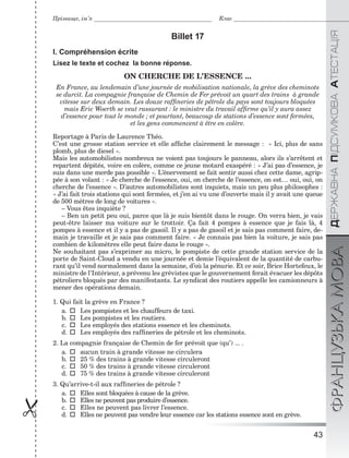 43

ÄÅÐÆÀÂÍÀÏІÄÑÓÌÊÎÂÀÀÒÅÑÒÀÖІßФРАНЦУЗЬКАМОВА
Прізвище, ім’я Клас
Billet 17
I. Compréhension écrite
Lisez le texte et cochez la bonne réponse.
ON CHERCHE DE L’ESSENCE ...
En France, au lendemain d’une journée de mobilisation nationale, la grève des cheminots
se durcit. La compagnie française de Chemin de Fer prévoit un quart des trains à grande
vitesse sur deux demain. Les douze rafﬁneries de pétrole du pays sont toujours bloquées
mais Eric Woerth se veut rassurant : le ministre du travail afﬁrme qu’il y aura assez
d’essence pour tout le monde ; et pourtant, beaucoup de stations d’essence sont fermées,
et les gens commencent à être en colère.
Reportage à Paris de Laurence Théo.
C’est une grosse station service et elle afﬁche clairement le message : « Ici, plus de sans
plomb, plus de diesel ».
Mais les automobilistes nombreux ne voient pas toujours le panneau, alors ils s’arrêtent et
repartent dépités, voire en colère, comme ce jeune motard exaspéré : « J’ai pas d’essence, je
suis dans une merde pas possible ». L’énervement se fait sentir aussi chez cette dame, agrip-
pée à son volant : « Je cherche de l’essence, oui, on cherche de l’essence, on est… oui, oui, on
cherche de l’essence ». D’autres automobilistes sont inquiets, mais un peu plus philosophes :
« J’ai fait trois stations qui sont fermées, et j’en ai vu une d’ouverte mais il y avait une queue
de 500 mètres de long de voitures ».
– Vous êtes inquiète ?
– Ben un petit peu oui, parce que là je suis bientôt dans le rouge. On verra bien, je vais
peut-être laisser ma voiture sur le trottoir. Ça fait 4 pompes à essence que je fais là, 4
pompes à essence et il y a pas de gasoil. Il y a pas de gasoil et je sais pas comment faire, de-
main je travaille et je sais pas comment faire. « Je connais pas bien la voiture, je sais pas
combien de kilomètres elle peut faire dans le rouge ».
Ne souhaitant pas s’exprimer au micro, le pompiste de cette grande station service de la
porte de Saint-Cloud a vendu en une journée et demie l’équivalent de la quantité de carbu-
rant qu’il vend normalement dans la semaine, d’où la pénurie. Et ce soir, Brice Hortefeux, le
ministre de l’Intérieur, a prévenu les grévistes que le gouvernement ferait évacuer les dépôts
pétroliers bloqués par des manifestants. Le syndicat des routiers appelle les camionneurs à
mener des opérations demain.
1. Qui fait la grève en France ?
a.  Les pompistes et les chauffeurs de taxi.
b.  Les pompistes et les routiers.
c.  Les employés des stations essence et les cheminots.
d.  Les employés des rafﬁneries de pétrole et les cheminots.
2. La compagnie française de Chemin de fer prévoit que (qu’) ... .
a.  aucun train à grande vitesse ne circulera
b.  25 % des trains à grande vitesse circuleront
c.  50 % des trains à grande vitesse circuleront
d.  75 % des trains à grande vitesse circuleront
3. Qu’arrive-t-il aux rafﬁneries de pétrole ?
a.  Elles sont bloquées à cause de la grève.
b.  Elles ne peuvent pas produire d’essence.
c.  Elles ne peuvent pas livrer l’essence.
d.  Elles ne peuvent pas vendre leur essence car les stations essence sont en grève.
 