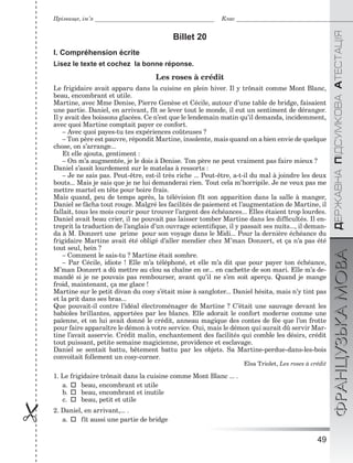 49

ÄÅÐÆÀÂÍÀÏІÄÑÓÌÊÎÂÀÀÒÅÑÒÀÖІßФРАНЦУЗЬКАМОВА
Прізвище, ім’я Клас
Billet 20
I. Compréhension écrite
Lisez le texte et cochez la bonne réponse.
Les roses à crédit
Le frigidaire avait apparu dans la cuisine en plein hiver. Il y trônait comme Mont Blanc,
beau, encombrant et utile.
Martine, avec Mme Denise, Pierre Genèse et Cécile, autour d’une table de bridge, faisaient
une partie. Daniel, en arrivant, fît se lever tout le monde, il eut un sentiment de déranger.
Il y avait des boissons glacées. Ce n’est que le lendemain matin qu’il demanda, incidemment,
avec quoi Martine comptait payer ce confort.
– Avec quoi payes-tu tes expériences coûteuses ?
– Ton père est pauvre, répondit Martine, insolente, mais quand on a bien envie de quelque
chose, on s’arrange...
Et elle ajouta, gentiment :
– On m’a augmentée, je le dois à Denise. Ton père ne peut vraiment pas faire mieux ?
Daniel s’assit lourdement sur le matelas à ressorts :
– Je ne sais pas. Peut-être, est-il très riche ... Peut-être, a-t-il du mal à joindre les deux
bouts... Mais je sais que je ne lui demanderai rien. Tout cela m’horripile. Je ne veux pas me
mettre martel en tête pour boire frais.
Mais quand, peu de temps après, la télévision fît son apparition dans la salle à manger,
Daniel se fâcha tout rouge. Malgré les facilités de paiement et l’augmentation de Martine, il
fallait, tous les mois courir pour trouver l’argent des échéances... Elles étaient trop lourdes.
Daniel avait beau crier, il ne pouvait pas laisser tomber Martine dans les difﬁcultés. Il en-
treprit la traduction de l’anglais d’un ouvrage scientiﬁque, il y passait ses nuits..., il deman-
da à M. Donzert une prime pour son voyage dans le Midi... Pour la dernière échéance du
frigidaire Martine avait été obligé d’aller mendier chez M’man Donzert, et ça n’a pas été
tout seul, hein ?
– Comment le sais-tu ? Martine était sombre.
– Par Cécile, idiote ! Elle m’a téléphoné, et elle m’a dit que pour payer ton échéance,
M’man Donzert a dû mettre au clou sa chaîne en or... en cachette de son mari. Elle m’a de-
mandé si je ne pouvais pas rembourser, avant qu’il ne s’en soit aperçu. Quand je mange
froid, maintenant, ça me glace !
Martine sur le petit divan du cosy s’était mise à sangloter... Daniel hésita, mais n’y tint pas
et la prit dans ses bras...
Que pouvait-il contre l’idéal électroménager de Martine ? C’était une sauvage devant les
babioles brillantes, apportées par les blancs. Elle adorait le confort moderne comme une
païenne, et on lui avait donné le crédit, anneau magique des contes de fée que l’on frotte
pour faire apparaître le démon à votre service. Oui, mais le démon qui aurait dû servir Mar-
tine l’avait asservie. Crédit malin, enchantement des facilités qui comble les désirs, crédit
tout puissant, petite semaine magicienne, providence et esclavage.
Daniel se sentait battu, bêtement battu par les objets. Sa Martine-perdue-dans-les-bois
convoitait follement un cosy-corner.
Elsa Triolet, Les roses à crédit
1. Le frigidaire trônait dans la cuisine comme Mont Blanc ... .
a.beau, encombrant et utile
b.beau, encombrant et inutile
c.beau, petit et utile
2. Daniel, en arrivant,... .
a.fît aussi une partie de bridge
 