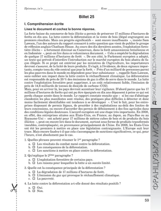 59

ÄÅÐÆÀÂÍÀÏІÄÑÓÌÊÎÂÀÀÒÅÑÒÀÖІßФРАНЦУЗЬКАМОВА
Прізвище, ім’я Клас
Billet 25
I. Compréhension écrite
Lisez le document et cochez la bonne réponse.
La forte baisse du commerce de bois illicite a permis de préserver 17 millions d’hectares de
forêts en dix ans. La lutte contre la déforestation et la vente de bois illégal engrangent ses
premiers résultats. Mais ces progrès signiﬁcatifs « sont encore insufﬁsants », insiste Sam
Lawson, l’un des auteurs du rapport consacré à cette question que vient de publier le groupe
de réﬂexion anglais Chatham House. Au cours des dix dernières années, l’exploitation fores-
tière illicite « a fortement diminué au Cameroun, dans la forêt amazonienne brésilienne et
en Indonésie », peut-on lire dans ce volumineux document. « Cela a empêché la dégradation
de quelque 17 millions d’hectares de forêt ». De son côté, le Parlement européen a adopté,
un texte qui prévoit d’interdire l’introduction sur le marché européen du bois abattu de fa-
çon illégale. Si ce projet est entériné par les ministres de l’Agriculture, les importateurs
devront s’assurer, de la licité de leurs produits. Il s’agit, à l’évidence, de deux signaux impor-
tants, compte tenu du rôle central que joue la forêt. « Près d’un milliard de personnes parmi
les plus pauvres dans le monde en dépendent pour leur subsistance », rappelle Sam Lawson,
sans oublier son impact dans la lutte contre le réchauffement climatique. La déforestation
est responsable de près de 20 % des émissions de gaz à effet de serre dans le monde. La lutte
contre l’exploitation forestière peut supprimer, à un coût relativement faible, l’émission de
près de 14,6 milliards de tonnes de dioxyde de carbone (CO2).
Mais, pour en arriver là, les pays devront accentuer leur vigilance. D’abord parce que les 17
millions d’hectares de forêts qui ont pu être épargnés en dix ans dépassent à peine ce qui est
perdu chaque année dans le monde. Le rapport constate ensuite que « si les cas d’abattage
clandestin les plus manifestes sont résolus, des pratiques plus difﬁciles à détecter et donc
moins facilement identiﬁables ont tendance à se développer ». C’est le fait, pour les entre-
prises disposant de permis légaux, de procéder à des exploitations au-delà des limites de
leurs concessions, ou encore d’accorder des permis de déboisement à des ﬁns agricoles dans
des conditions légales douteuses. L’accord européen est une étape très importante. En 2008,
en effet, des entreprises situées aux États-Unis, en France, au Japon, au Pays-Bas ou au
Royaume-Uni « ont acheté pour 17 millions de mètres cubes de bois et de produits du bois
illicites », peut-on encore lire dans le document, surtout sous forme de produits transformés
(meubles, contreplaqués), en provenance principalement de Chine. En 2008, les États-Unis
ont été les premiers à mettre en place une législation contraignante. L’Europe suit leur
trace. Mais encore faudra-t-il que cela s’accompagne de sanctions signiﬁcatives, ce qui, pour
l’heure, n’est absolument pas le cas.
1. Quelles phrases peuvent résumer le 1er paragraphe ?
a.  Les résultats du combat mené contre la déforestation.
b.  Les conséquences de la déforestation.
c.  Les sanctions à mettre en place contre la déforestation.
2. Qu’explique le 2ème paragraphe ?
a.  L’exploitation forestière de certains pays.
b.  Les raisons pour lesquelles la lutte a un succès limité.
3. Quelle est la conséquence principale de la déforestation ?
a.  La dégradation de 17 millions d’hectares de forêt.
b.  L’émission du gaz qui provoque le réchauffement climatique.
c.  La pauvreté.
4. La lutte contre la déforestation a-t-elle donné des résultats positifs ?
a.  Oui.
b.  Non.
 