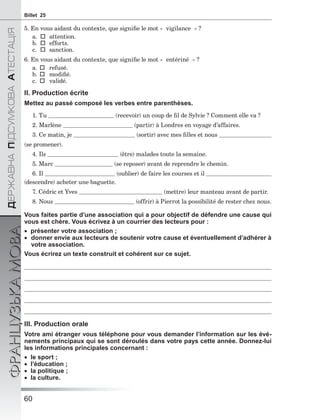 60
ÄÅÐÆÀÂÍÀÏІÄÑÓÌÊÎÂÀÀÒÅÑÒÀÖІß
ФРАНЦУЗЬКАМОВАBillet 25
5. En vous aidant du contexte, que signiﬁe le mot « vigilance » ?
a.  attention.
b.  efforts.
c.  sanction.
6. En vous aidant du contexte, que signiﬁe le mot « entériné » ?
a.  refusé.
b.  modiﬁé.
c.  validé.
II. Production écrite
Mettez au passé composé les verbes entre parenthèses.
1. Tu (recevoir) un coup de ﬁl de Sylvie ? Comment elle va ?
2. Marlène (partir) à Londres en voyage d’affaires.
3. Ce matin, je (sortir) avec mes ﬁlles et nous
(se promener).
4. Ils (être) malades toute la semaine.
5. Marc (se reposer) avant de reprendre le chemin.
6. Il (oublier) de faire les courses et il
(descendre) acheter une baguette.
7. Cédric et Yves (mettre) leur manteau avant de partir.
8. Nous (offrir) à Pierrot la possibilité de rester chez nous.
Vous faites partie d’une association qui a pour objectif de défendre une cause qui
vous est chère. Vous écrivez à un courrier des lecteurs pour :
 présenter votre association ;
 donner envie aux lecteurs de soutenir votre cause et éventuellement d’adhérer à
votre association.
Vous écrirez un texte construit et cohérent sur ce sujet.
III. Production orale
Votre ami étranger vous téléphone pour vous demander l’information sur les évé-
nements principaux qui se sont déroulés dans votre pays cette année. Donnez-lui
les informations principales concernant :
 le sport ;
 l’éducation ;
 la politique ;
 la culture.
 